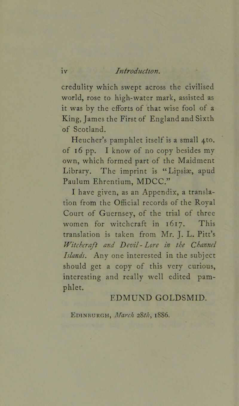 credulity which swept across the civilised world, rose to high-water mark, assisted as it was by the efforts of that wise fool of a King, James the First of England and Sixth of Scotland. Heucher’s pamphlet itself is a small 4to. of 16 pp. I know of no copy besides my own, which formed part of the Maidment Library. The imprint is “Lipsiae, apud Paulum Ehrentium, MDCC.” I have given, as an Appendix, a transla- tion from the Official records of the Royal Court of Guernsey, of the trial of three women for witchcraft in 1617. This translation is taken from Mr. J. L. Pitt’s Witchcraft and Devil - Lore in the Channel Islands. Any one interested in the subject should get a copy of this very curious, interesting and really well edited pam- phlet. EDMUND GOLDSMID. Edinburgh, March 28th, 1S86.