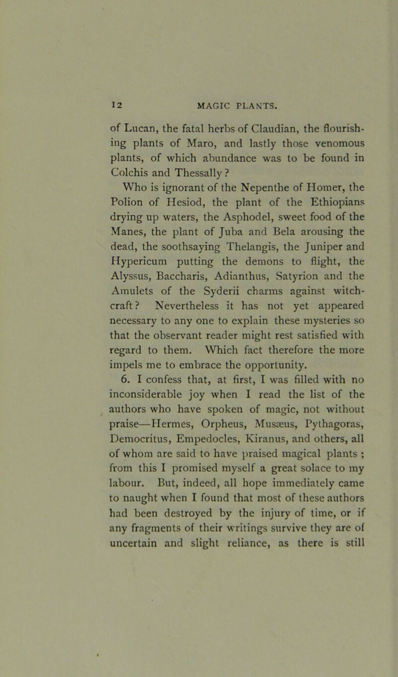 of Lucan, the fatal herbs of Claudian, the flourish- ing plants of Maro, and lastly those venomous plants, of which abundance was to be found in Colchis and Thessally? Who is ignorant of the Nepenthe of Homer, the Polion of Hesiod, the plant of the Ethiopians drying up waters, the Asphodel, sweet food of the Manes, the plant of Juba and Bela arousing the dead, the soothsaying Thelangis, the Juniper and Hypericum putting the demons to flight, the Alyssus, Baccharis, Adianthus, Satyrion and the Amulets of the Syderii charms against witch- craft? Nevertheless it has not yet appeared necessary to any one to explain these mysteries so that the observant reader might rest satisfied with regard to them. Which fact therefore the more impels me to embrace the opportunity. 6. I confess that, at first, I was filled with no inconsiderable joy when I read the list of the authors who have spoken of magic, not without praise—Hermes, Orpheus, Musseus, Pythagoras, Democritus, Empedocles, Kiranus, and others, all of whom are said to have praised magical plants ; from this I promised myself a great solace to my labour. But, indeed, all hope immediately came to naught when I found that most of these authors had been destroyed by the injury of time, or if any fragments of their writings survive they are of uncertain and slight reliance, as there is still