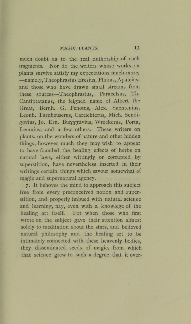much doubt as to the real authorship of such fragments. Nor do the writers whose works on plants survive satisfy my expectations much more, —namely, Theophrastus Eresius, Plinius, Apuleius, and those who have drawn small streams from these sources—Theophrastus, Paracelsus, Th. Cantipratanus, the feigned name of Albert the Great, Bernh. G. Penotus, Alex. Suchtenius, Leonh. Turnheuserus, Carrichterus, Mich. Sendi- govius, Jo. Era. Burggravius, Wreckerus, Porta, Lemnius, and a few others. These writers on plants, on the wonders of nature and other hidden things, however much they may wish to appear to have founded the healing effects of herbs on natural laws, either wittingly or corrupted by superstition, have nevertheless inserted in their writings certain things which savour somewhat of magic and supernatural agency. 7. It behoves the mind to approach this subject free from every preconceived notion and super- stition, and properly imbued with natural science and learning, nay, even with a knowlege of the healing art itself. For when those who first wrote on the subject gave their attention almost solely to meditation about the stars, and believed natural philosophy and the healing art to be intimately connected with these heavenly bodies, they disseminated seeds of magic, from which that science grew to such a degree that it over-