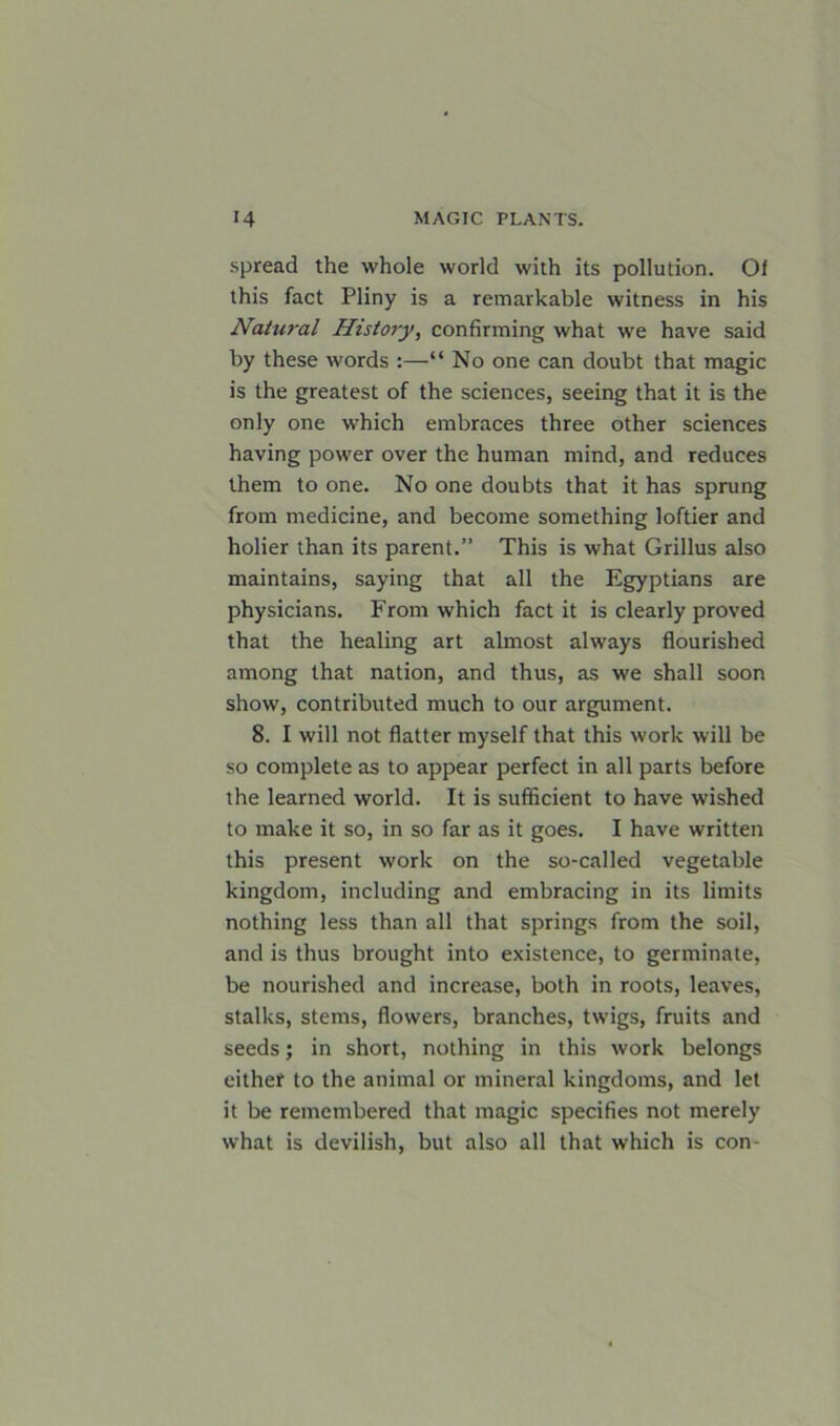 spread the whole world with its pollution. Of this fact Pliny is a remarkable witness in his Natural History, confirming what we have said by these words :—“ No one can doubt that magic is the greatest of the sciences, seeing that it is the only one which embraces three other sciences having power over the human mind, and reduces them to one. No one doubts that it has sprung from medicine, and become something loftier and holier than its parent.” This is what Grillus also maintains, saying that all the Egyptians are physicians. From which fact it is clearly proved that the healing art almost always flourished among that nation, and thus, as we shall soon show, contributed much to our argument. 8. I will not flatter myself that this work will be so complete as to appear perfect in all parts before the learned world. It is sufficient to have wished to make it so, in so far as it goes. I have written this present work on the so-called vegetable kingdom, including and embracing in its limits nothing less than all that springs from the soil, and is thus brought into existence, to germinate, be nourished and increase, both in roots, leaves, stalks, stems, flowers, branches, twigs, fruits and seeds; in short, nothing in this work belongs either to the animal or mineral kingdoms, and let it be remembered that magic specifies not merely what is devilish, but also all that which is con-