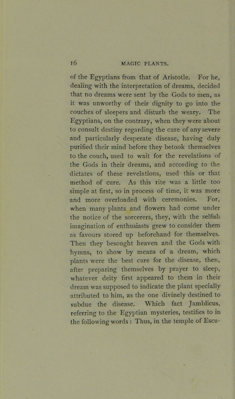 of the Egyptians from that of Aristotle. For he, dealing with the interpretation of dreams, decided that no dreams were sent by the Gods to men, as it was unworthy of their dignity to go into the couches of sleepers and disturb the weary. The Egyptians, on the contrary, when they were about to consult destiny regarding the cure of any severe and particularly desperate disease, having duly purified their mind before they betook themselves to the couch, used to wait for the revelations of the Gods in their dreams, and according to the dictates of these revelations, used this or that method of cure. As this rite was a little too simple at first, so in process of time, it was more and more overloaded with ceremonies. For, when many plants and flowers had come under the notice of the sorcerers, they, with the selfish imagination of enthusiasts grew to consider them as favours stored up beforehand for themselves. Then they besought heaven and the Gods with hymns, to show by means of a dream, which plants were the best cure for the disease, then, after preparing themselves by prayer to sleep, whatever deity first appeared to them in their dream was supposed to indicate the plant specially attributed to him, as the one divinely destined to subdue the disease. Which fact Jamblicus, referring to the Egyptian mysteries, testifies to in the following words : Thus, in the temple of Escu-