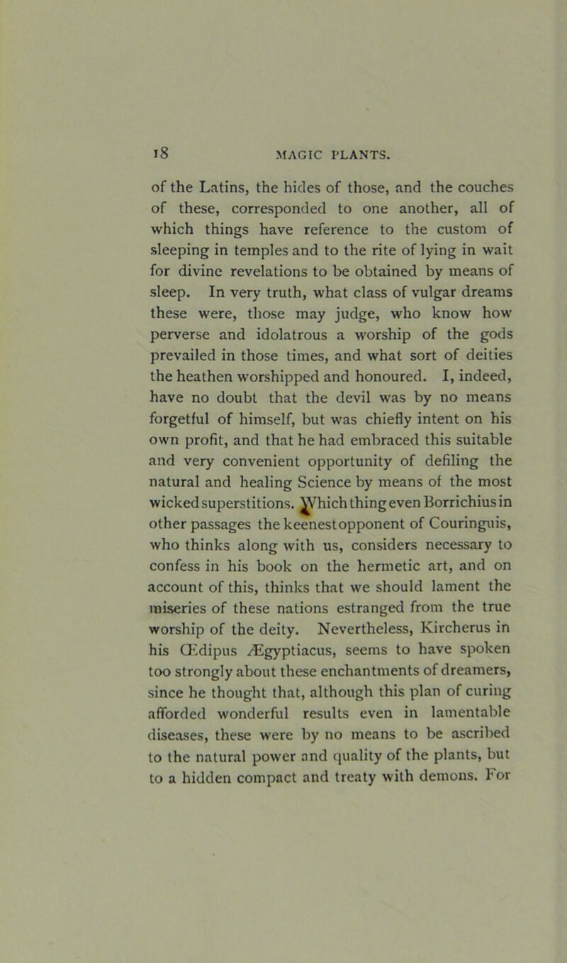 of the Latins, the hides of those, and the couches of these, corresponded to one another, all of which things have reference to the custom of sleeping in temples and to the rite of lying in wait for divine revelations to be obtained by means of sleep. In very truth, what class of vulgar dreams these were, those may judge, who know how perverse and idolatrous a worship of the gods prevailed in those times, and what sort of deities the heathen worshipped and honoured. I, indeed, have no doubt that the devil was by no means forgetful of himself, but was chiefly intent on his own profit, and that he had embraced this suitable and very convenient opportunity of defiling the natural and healing Science by means of the most wicked superstitions. ^rhich thing even Borrichius in other passages the keenestopponent of Couringuis, who thinks along with us, considers necessary to confess in his book on the hermetic art, and on account of this, thinks that we should lament the miseries of these nations estranged from the true worship of the deity. Nevertheless, Kircherus in his CEdipus yEgyptiacus, seems to have spoken too strongly about these enchantments of dreamers, since he thought that, although this plan of curing afforded wonderful results even in lamentable diseases, these were by no means to be ascribed to the natural power and quality of the plants, but to a hidden compact and treaty with demons. For