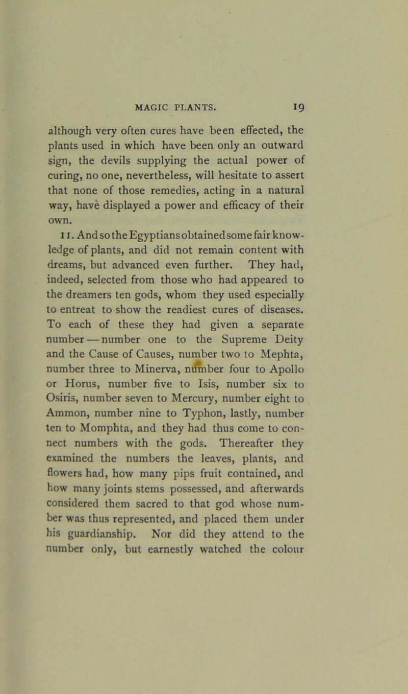 although very often cures have been effected, the plants used in which have been only an outward sign, the devils supplying the actual power of curing, no one, nevertheless, will hesitate to assert that none of those remedies, acting in a natural way, have displayed a power and efficacy of their own. 11. And so the Egyptians obtained some fair know- ledge of plants, and did not remain content with dreams, but advanced even further. They had, indeed, selected from those who had appeared to the dreamers ten gods, whom they used especially to entreat to show the readiest cures of diseases. To each of these they had given a separate number — number one to the Supreme Deity and the Cause of Causes, number two to Mephta, number three to Minerva, ntfmber four to Apollo or Horus, number five to Isis, number six to Osiris, number seven to Mercury, number eight to Ammon, number nine to Typhon, lastly, number ten to Momphta, and they had thus come to con- nect numbers with the gods. Thereafter they examined the numbers the leaves, plants, and flowers had, how many pips fruit contained, and how many joints stems possessed, and afterwards considered them sacred to that god whose num- ber was thus represented, and placed them under his guardianship. Nor did they attend to the number only, but earnestly watched the colour
