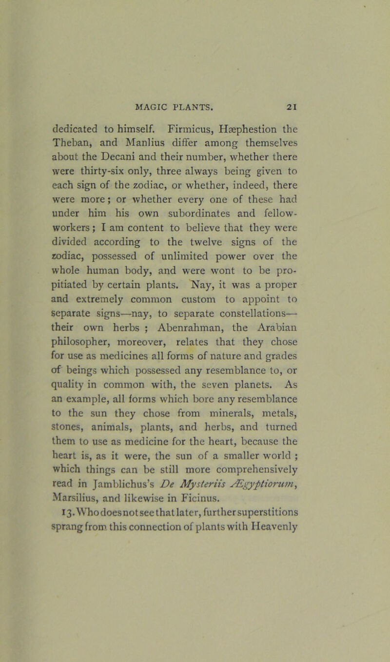 dedicated to himself. Firmicus, Hsephestion the Theban, and Manlius differ among themselves about the Decani and their number, whether there were thirty-six only, three always being given to each sign of the zodiac, or whether, indeed, there were more; or whether every one of these had under him his own subordinates and fellow- workers ; I am content to believe that they were divided according to the twelve signs of the zodiac, possessed of unlimited power over the whole human body, and were wont to be pro- pitiated by certain plants. Nay, it was a proper and extremely common custom to appoint to separate signs—nay, to separate constellations— their own herbs ; Abenrahman, the Arabian philosopher, moreover, relates that they chose for use as medicines all forms of nature and grades of beings which possessed any resemblance to, or quality in common with, the seven planets. As an example, all forms which bore any resemblance to the sun they chose from minerals, metals, stones, animals, plants, and herbs, and turned them to use as medicine for the heart, because the heart is, as it were, the sun of a smaller world ; which things can be still more comprehensively read in Jamblichus’s De Mysteriis SEgyptiomm, Marsilius, and likewise in Ficinus. 13. Who does not see that later, further superstitions sprang from this connection of plants with Heavenly