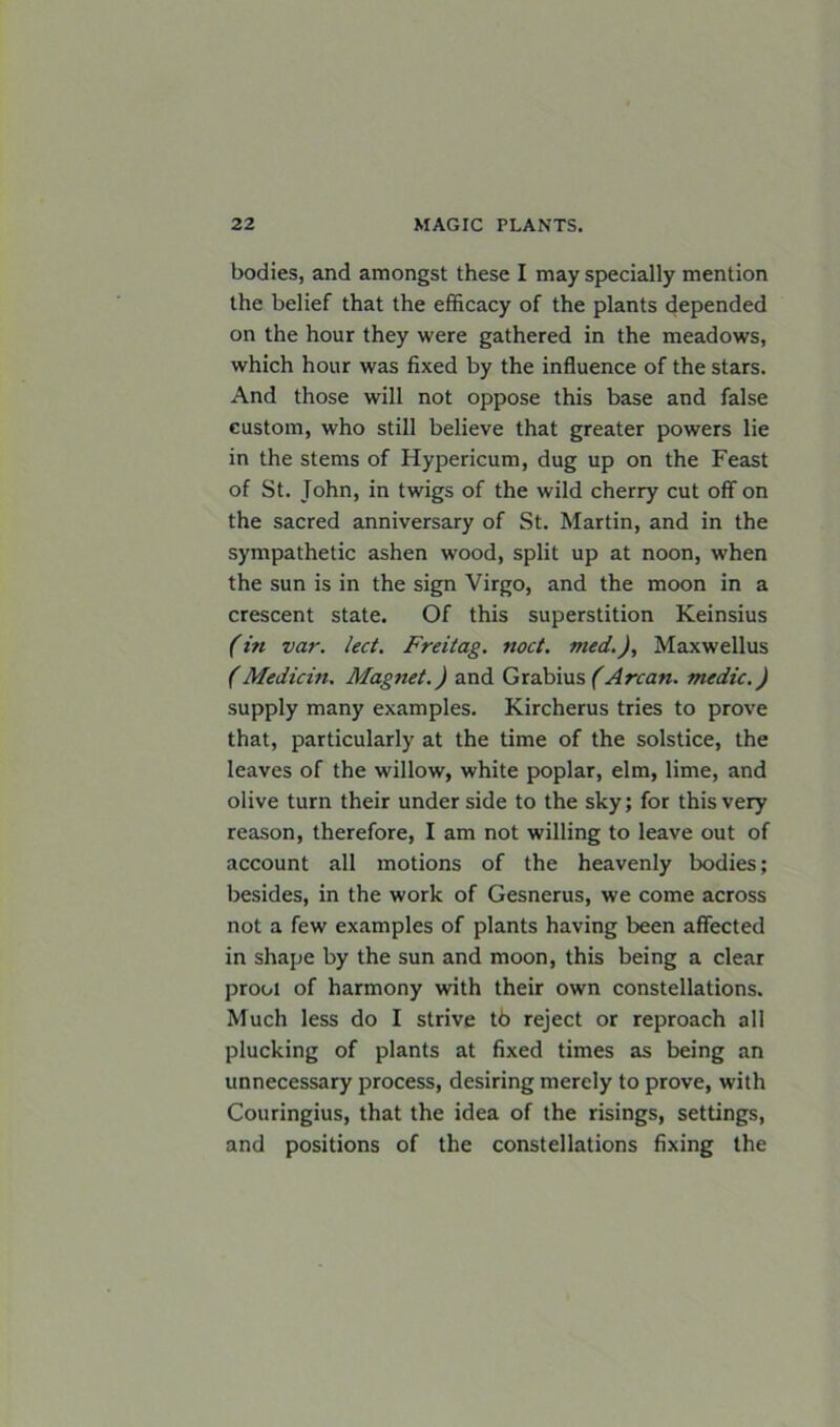 bodies, and amongst these I may specially mention the belief that the efficacy of the plants depended on the hour they were gathered in the meadows, which hour was fixed by the influence of the stars. And those will not oppose this base and false custom, who still believe that greater powers lie in the stems of Hypericum, dug up on the Feast of St. John, in twigs of the wild cherry cut off on the sacred anniversary of St. Martin, and in the sympathetic ashen wood, split up at noon, when the sun is in the sign Virgo, and the moon in a crescent state. Of this superstition Keinsius (in var. led. Freilag. nod. med.), Maxwellus (Median, Magnet.) and Grabius (Arcan. medic.) supply many examples. Kircherus tries to prove that, particularly at the time of the solstice, the leaves of the willow, white poplar, elm, lime, and olive turn their under side to the sky; for this very reason, therefore, I am not willing to leave out of account all motions of the heavenly bodies; besides, in the work of Gesnerus, we come across not a few examples of plants having been affected in shape by the sun and moon, this being a clear proot of harmony with their own constellations. Much less do I strive t6 reject or reproach all plucking of plants at fixed times as being an unnecessary process, desiring merely to prove, with Couringius, that the idea of the risings, settings, and positions of the constellations fixing the