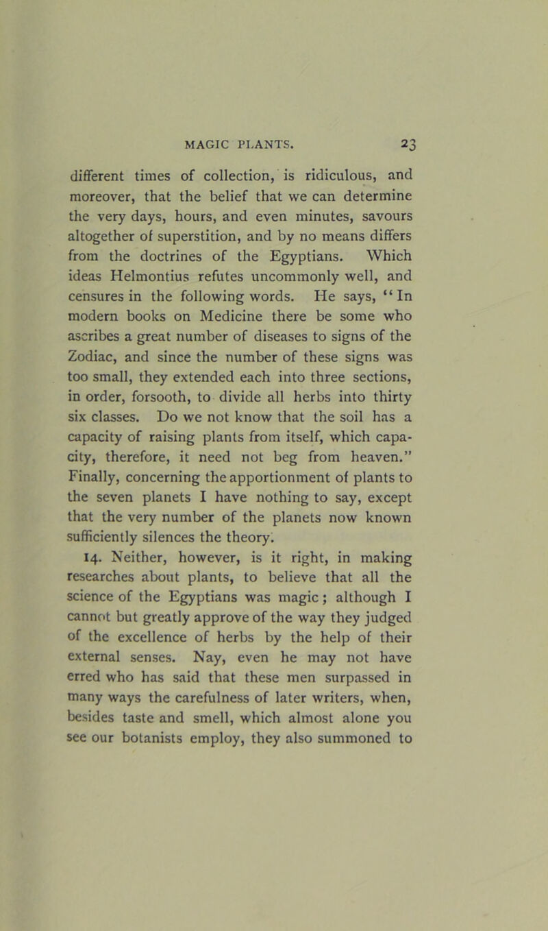 different times of collection, is ridiculous, and moreover, that the belief that we can determine the very days, hours, and even minutes, savours altogether of superstition, and by no means differs from the doctrines of the Egyptians. Which ideas Helmontius refutes uncommonly well, and censures in the following words. He says, “In modern books on Medicine there be some who ascribes a great number of diseases to signs of the Zodiac, and since the number of these signs was too small, they extended each into three sections, in order, forsooth, to divide all herbs into thirty six classes. Do we not know that the soil has a capacity of raising plants from itself, which capa- city, therefore, it need not beg from heaven.” Finally, concerning the apportionment of plants to the seven planets I have nothing to say, except that the very number of the planets now known sufficiently silences the theory. 14. Neither, however, is it right, in making researches about plants, to believe that all the science of the Egyptians was magic; although I cannot but greatly approve of the way they judged of the excellence of herbs by the help of their external senses. Nay, even he may not have erred who has said that these men surpassed in many ways the carefulness of later writers, when, besides taste and smell, which almost alone you see our botanists employ, they also summoned to