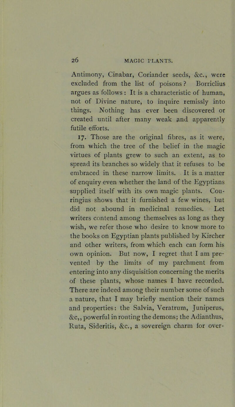 Antimony, Cinabar, Coriander seeds, &c., were excluded from the list of poisons ? Borriclius argues as follows: It is a characteristic of human, not of Divine nature, to inquire remissly into things. Nothing has ever been discovered or created until after many weak and apparently futile efforts. 17. Those are the original fibres, as it were, from which the tree of the belief in the magic virtues of plants grew to such an extent, as to spread its branches so widely that it refuses to be embraced in these narrow limits. It is a matter of enquiry even whether the land of the Egyptians supplied itself with its own magic plants. Cou- ringius shows that it furnished a few wines, but did not abound in medicinal remedies. Let writers contend among themselves as long as they wish, we refer those who desire to know more to the books on Egyptian plants published by Kircher and other writers, from which each can form his own opinion. But now, I regret that I am pre- vented by the limits of my parchment from entering into any disquisition concerning the merits of these plants, whose names I have recorded. There are indeed among their number some of such a nature, that I may briefly mention their names and properties: the Salvia, Veratrum, Juniperus, &c,, powerful in routing the demons; the Adianthus, Ruta, Sideritis, &c., a sovereign charm for over-