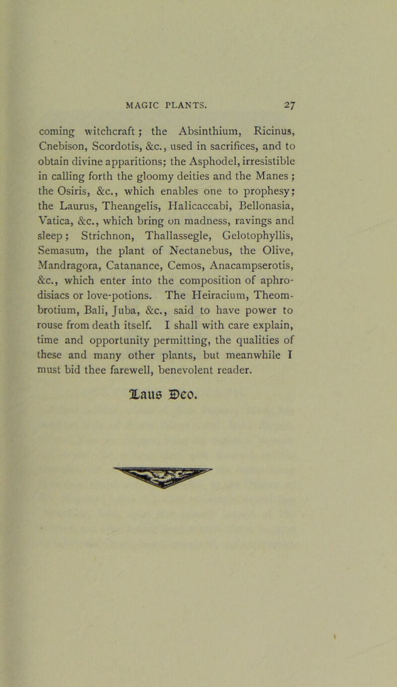 coming witchcraft; the Absinthium, Ricinus, Cnebison, Scordotis, &c., used in sacrifices, and to obtain divine apparitions; the Asphodel, irresistible in calling forth the gloomy deities and the Manes ; the Osiris, &c., which enables one to prophesy; the Laurus, Theangelis, Halicaccabi, Bellonasia, Vatica, &c., which bring on madness, ravings and sleep; Strichnon, Thallassegle, Gelotophyllis, Semasum, the plant of Nectanebus, the Olive, Mandragora, Catanance, Cemos, Anacampserotis, &c., which enter into the composition of aphro- disiacs or love-potions. The Heiracium, Theom- brotium, Bali, Juba, &c., said to have power to rouse from death itself. I shall with care explain, time and opportunity permitting, the qualities of these and many other plants, but meanwhile I must bid thee farewell, benevolent reader. Xaus Deo.