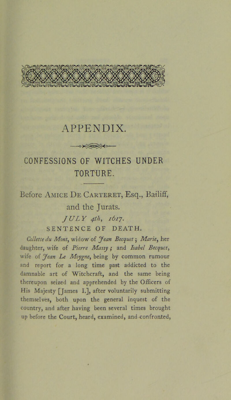 APPENDIX. CONFESSIONS OF WITCHES UNDER TORTURE. Before Amice De Carteret, Esq., Bailiff, and the Jurats. JULY 4th, 1617. SENTENCE OF DEATH. Collette du Mont, widow of Jean Becquet; Marie, her daughter, wife of Pierre Matty; and Label Becquct, wife of Jean Le Moygne, being by common rumour and report for a long time past addicted to the damnable art of Witchcraft, and the same being thereupon seized and apprehended by the Officers of His Majesty [James I.], after voluntarily submitting themselves, both upon the general inquest of the country, and after having been several times brought up before the Court, heard, examined, and confronted,