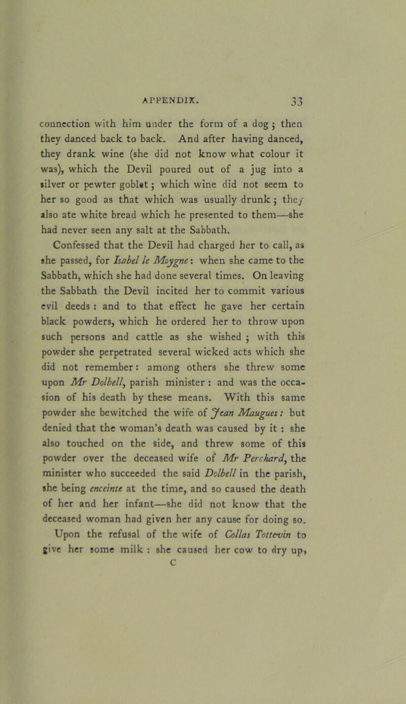 1 1 connection with him under the form of a dog ; then they danced back to back. And after having danced, they drank wine (she did not know what colour it was), which the Devil poured out of a jug into a silver or pewter goblet; which wine did not seem to her so good a3 that which was usually drunk; they also ate white bread which he presented to them—she had never seen any salt at the Sabbath. Confessed that the Devil had charged her to call, as she passed, for Isabel le Moygne : when she came to the Sabbath, which she had done several times. On leaving the Sabbath the Devil incited her to commit various evil deeds : and to that effect he gave her certain black powders, which he ordered her to throw upon such persons and cattle as she wished ; with this powder she perpetrated several wicked acts which she did not remember: among others she threw some upon Mr Dolbell, parish minister : and was the occa- sion of his death by these means. With this same powder she bewitched the wife of Jean Maugues: but denied that the woman’s death was caused by it : she also touched on the side, and threw some of this powder over the deceased wife of Mr Perchard, the minister who succeeded the said Dolbell in the parish, she being enceinte at the time, and so caused the death of her and her infant—she did not know that the deceased woman had given her any cause for doing so. Upon the refusal of the wife of Collas Tottc-vin to give her some milk : she caused her cow to dry up, C