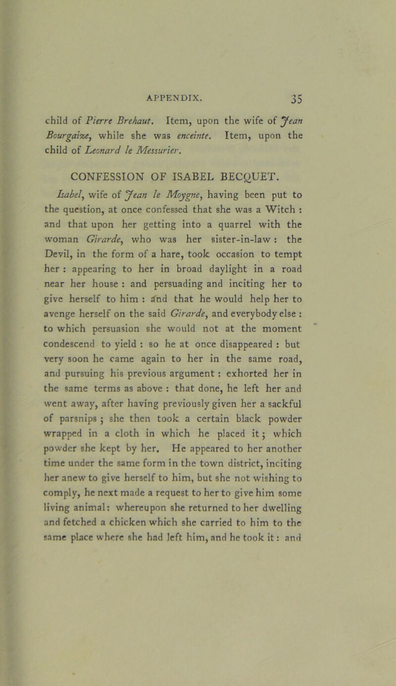 child of Pierre Brehaut. Item, upon the wife of Jean Bourgaize, while she was enceinte. Item, upon the child of Leonard le Messurier. CONFESSION OF ISABEL BECQUET. Label, wife of Jean le Moygne, having been put to the question, at once confessed that she was a Witch : and that upon her getting into a quarrel with the woman Girarde, who was her sister-in-law : the Devil, in the form of a hare, took occasion to tempt her : appearing to her in broad daylight in a road near her house : and persuading and inciting her to give herself to him : dhd that he would help her to avenge herself on the said Girarde, and everybody else : to which persuasion she would not at the moment condescend to yield : so he at once disappeared : but very soon he came again to her in the same road, and pursuing his previous argument: exhorted her in the same terms as above : that done, he left her and went away, after having previously given her a sackful of parsnips ; she then took a certain black powder wrapped in a cloth in which he placed it; which powder she kept by her. He appeared to her another time under the same form in the town district, inciting her anew to give herself to him, but she not wishing to comply, he next made a request to her to give him some living animal: whereupon she returned to her dwelling and fetched a chicken which she carried to him to the same place where she had left him, and he took it: and