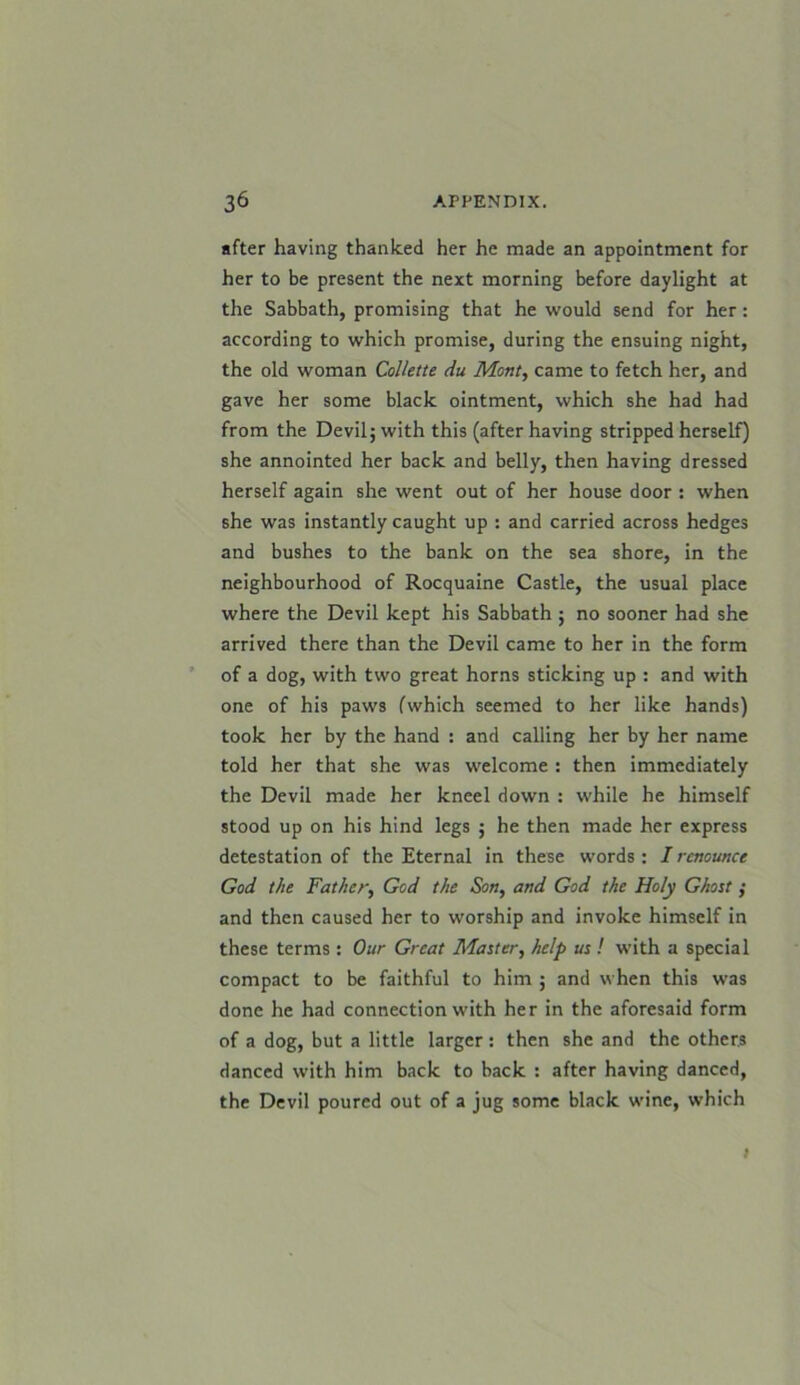 after having thanked her he made an appointment for her to be present the next morning before daylight at the Sabbath, promising that he would send for her : according to which promise, during the ensuing night, the old woman Collette du Mont, came to fetch her, and gave her some black ointment, which she had had from the Devil j with this (after having stripped herself) she annointed her back and belly, then having dressed herself again she went out of her house door : when she was instantly caught up : and carried across hedges and bushes to the bank on the sea shore, in the neighbourhood of Rocquaine Castle, the usual place where the Devil kept his Sabbath ; no sooner had she arrived there than the Devil came to her in the form of a dog, with two great horns sticking up : and with one of his paws fwhich seemed to her like hands) took her by the hand : and calling her by her name told her that she was welcome : then immediately the Devil made her kneel down : while he himself stood up on his hind legs ; he then made her express detestation of the Eternal in these words : I renounce God the Father, God the Son, and God the Holy Ghost ; and then caused her to worship and invoke himself in these terms : Our Great Master, help us ! with a special compact to be faithful to him ; and when this was done he had connection with her in the aforesaid form of a dog, but a little larger: then she and the others danced with him back to back : after having danced, the Devil poured out of a jug some black wine, which i