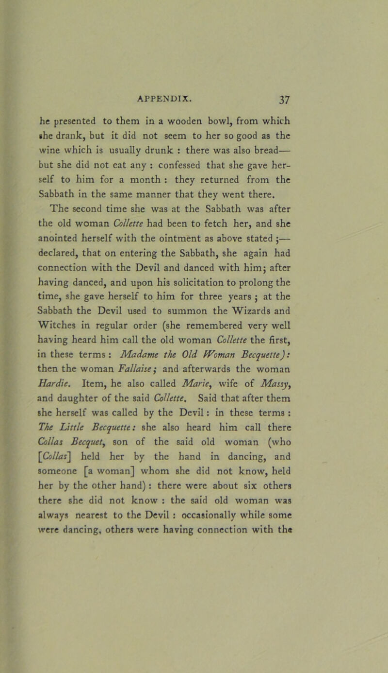 he presented to them in a wooden bowl, from which she drank, but it did not seem to her so good as the wine which is usually drunk : there was also bread— but she did not eat any : confessed that she gave her- self to him for a month : they returned from the Sabbath in the same manner that they went there. The second time she was at the Sabbath was after the old woman Collette had been to fetch her, and she anointed herself with the ointment as above stated ;— declared, that on entering the Sabbath, she again had connection with the Devil and danced with him; after having danced, and upon his solicitation to prolong the time, she gave herself to him for three years ; at the Sabbath the Devil used to summon the Wizards and Witches in regular order (she remembered very well having heard him call the old woman Collette the first, in these terms: Madame the Old Woman Becquette): then the woman Fallaise ; and afterwards the woman Hardie. Item, he also called Marie, wife of Massy, and daughter of the said Collette, Said that after them she herself was called by the Devil: in these terms : The Little Becquette: she also heard him call there Celias Becquet, son of the said old woman (who [Collas] held her by the hand in dancing, and someone [a woman] whom she did not know, held her by the other hand): there were about six others there she did not know : the said old woman was always nearest to the Devil : occasionally while some were dancing, others were having connection with the