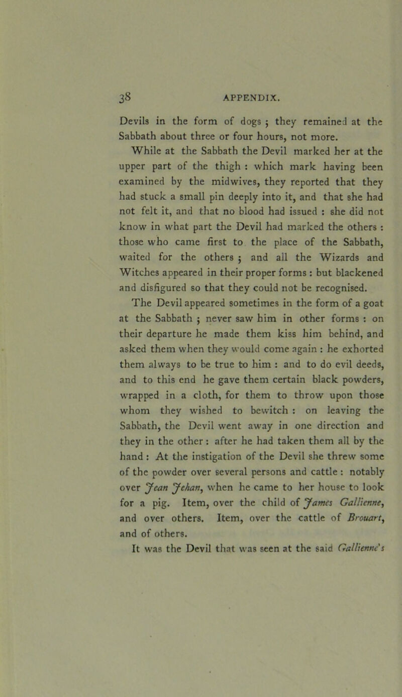Devils in the form of dogs ; they remained at the Sabbath about three or four hours, not more. While at the Sabbath the Devil marked her at the upper part of the thigh : which mark having been examined by the midwives, they reported that they had stuck a small pin deeply into it, and that she had not felt it, and that no blood had issued : she did not know in what part the Devil had marked the others : those who came first to the place of the Sabbath, waited for the others ; and all the Wizards and Witches appeared in their proper forms : but blackened and disfigured so that they could not be recognised. The Devil appeared sometimes in the form of a goat at the Sabbath $ never saw him in other forms : on their departure he made them kiss him behind, and asked them when they would come again : he exhorted them always to be true to him : and to do evil deeds, and to this end he gave them certain black powders, wrapped in a cloth, for them to throw upon those whom they wished to bewitch : on leaving the Sabbath, the Devil went away in one direction and they in the other: after he had taken them all by the hand : At the instigation of the Devil she threw some of the powder over several persons and cattle: notably over Jean Jehan, when he came to her house to look for a pig. Item, over the child of Jama Gallienne, and over others. Item, over the cattle of Brouart, and of others. It was the Devil that was seen at the said Gallienne's