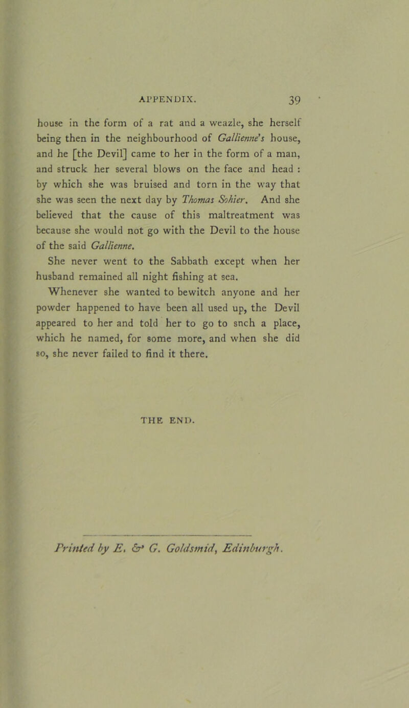 house in the form of a rat and a weazle, she herself being then in the neighbourhood of Gallienne’s house, and he [the Devil] came to her in the form of a man, and struck her several blows on the face and head : by which she was bruised and torn in the way that she was seen the next day by Thomas Sohier. And she believed that the cause of this maltreatment was because she would not go with the Devil to the house of the said Gallienne. She never went to the Sabbath except when her husband remained all night fishing at sea. Whenever she wanted to bewitch anyone and her powder happened to have been all used up, the Devil appeared to her and told her to go to snch a place, which he named, for some more, and when she did so, she never failed to find it there. THE END. Printed by E. G. Goldsmid, Edinburgh.
