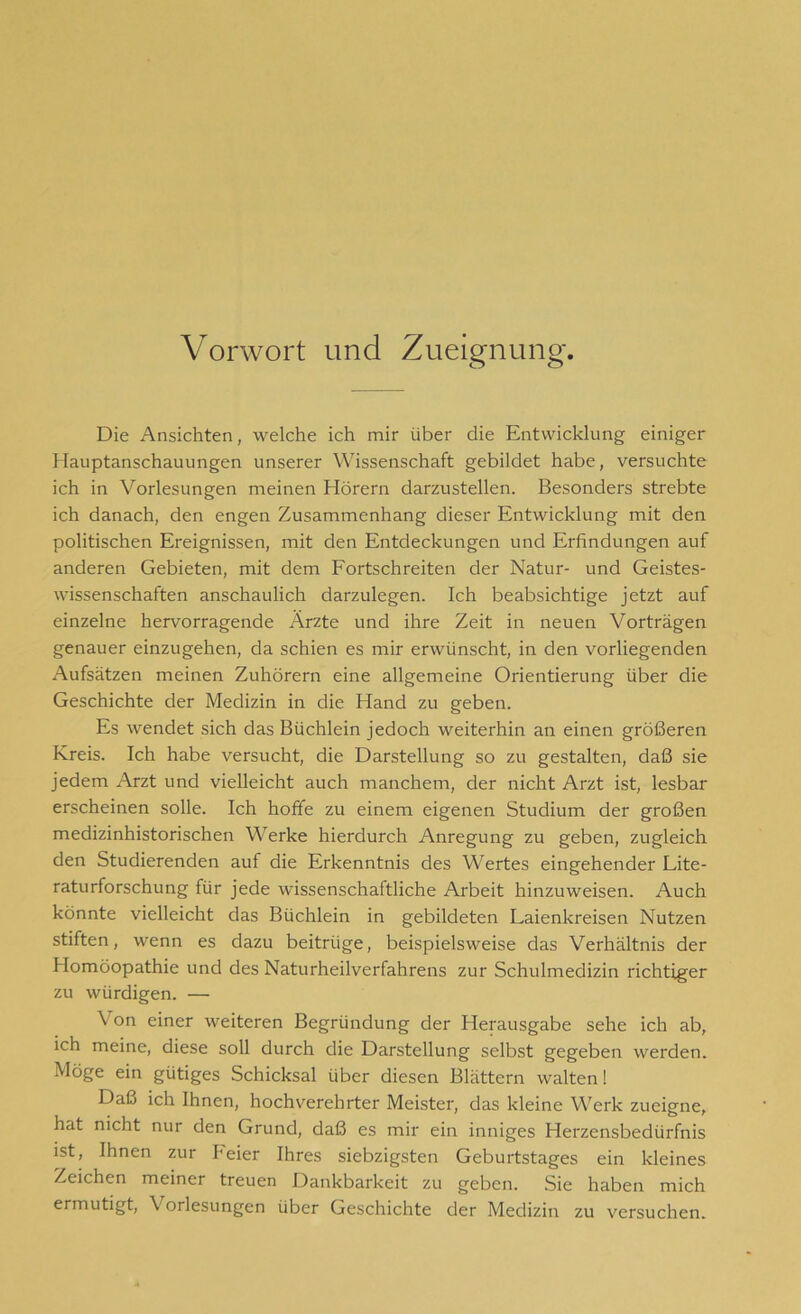 Vorwort und Zueignung. Die Ansichten, welche ich mir über die Entwicklung einiger Hauptanschauungen unserer Wissenschaft gebildet habe, versuchte ich in Vorlesungen meinen Hörern darzustellen. Besonders strebte ich danach, den engen Zusammenhang dieser Entwicklung mit den politischen Ereignissen, mit den Entdeckungen und Erfindungen auf anderen Gebieten, mit dem Fortschreiten der Natur- und Geistes- wissenschaften anschaulich darzulegen. Ich beabsichtige jetzt auf einzelne hervorragende Arzte und ihre Zeit in neuen Vorträgen genauer einzugehen, da schien es mir erwünscht, in den vorliegenden Aufsätzen meinen Zuhörern eine allgemeine Orientierung über die Geschichte der Medizin in die Hand zu geben. Es wendet sich das Büchlein jedoch weiterhin an einen größeren Kreis. Ich habe versucht, die Darstellung so zu gestalten, daß sie jedem Arzt und vielleicht auch manchem, der nicht Arzt ist, lesbar erscheinen solle. Ich hoffe zu einem eigenen Studium der großen medizinhistorischen Werke hierdurch Anregung zu geben, zugleich den Studierenden auf die Erkenntnis des Wertes eingehender Lite- raturforschung für jede wissenschaftliche Arbeit hinzuweisen. Auch könnte vielleicht das Büchlein in gebildeten Laienkreisen Nutzen stiften, wenn es dazu beitrüge, beispielsweise das Verhältnis der Homöopathie und des Naturheilverfahrens zur Schulmedizin richtiger zu würdigen. — Von einer weiteren Begründung der Herausgabe sehe ich ab, ich meine, diese soll durch die Darstellung selbst gegeben werden. Möge ein gütiges Schicksal über diesen Blättern walten! Daß ich Ihnen, hochverehrter Meister, das kleine Werk zueigne, hat nicht nur den Grund, daß es mir ein inniges Herzensbedürfnis ist, Ihnen zur heier Ihres siebzigsten Geburtstages ein kleines Zeichen meiner treuen Dankbarkeit zu geben. Sie haben mich ermutigt, \ orlesungen über Geschichte der Medizin zu versuchen.