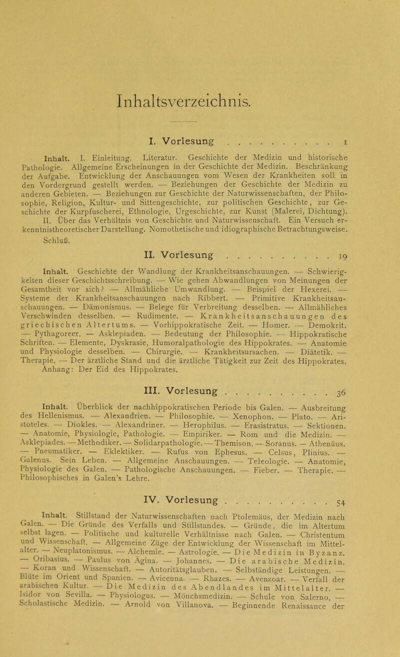 Inhaltsverzeichnis. I. Vorlesung i Inhalt. I. Einleitung. Literatur. Geschichte der Medizin und historische Pathologie. Allgemeine Erscheinungen in der Geschichte der Medizin. Beschränkung der Aufgabe. Entwicklung der Anschauungen vom Wesen der Krankheiten soll in den Vordergrund gestellt werden. — Beziehungen der Geschichte der Medizin zu anderen Gebieten. — Beziehungen zur Geschichte der Naturwissenschaften, der Philo- sophie, Religion, Kultur- und Sittengeschichte, zur politischen Geschichte, zur Ge- schichte der Kurpfuscherei, Ethnologie, Urgeschichte, zur Kunst (Malerei, Dichtung). 11. Über das Verhältnis von Geschichte und Naturwissenschaft. Ein Versuch er- kenntnistheoretischer Darstellung. Nomothetische und idiographische Betrachtungsweise. Schluß. II. Vorlesung . 19 Inhalt. Geschichte der Wandlung der Krankheitsanschauungen. — Schwierig- keiten dieser Geschichtsschreibung. — Wie gehen Abwandlungen von Meinungen der Gesamtheit vor sich? — Allmähliche Umwandlung. — Beispiel der Hexerei. — Systeme der Krankheitsanschauungen nach Ribbert. — Primitive Krankheitsan- schauungen. — Dämonismus. — Belege für Verbreitung desselben. — Allmähliches Verschwinden desselben. — Rudimente. — Krankheitsanschauungen des griechischen Altertums. — Vorhippokratische Zeit. — Plomer. — Demokrit. — Pythagoreer. — Asklepiaden. — Bedeutung der Philosophie. — Hippokratische Schriften. — Elemente, Dyskrasie, Humoralpathologie des Hippokrates. — Anatomie und Physiologie desselben. — Chirurgie. — Krankheitsursachen. — Diätetik. — Therapie. — Der ärztliche Stand und die ärztliche Tätigkeit zur Zeit des Hippokrates. Anhang: Der Eid des Hippokrates. III. Vorlesung 36 Inhalt. Überblick der nachhippokratischen Periode bis Galen. — Ausbreitung des Hellenismus. — Alexandrien. — Philosophie. — Xenophon. — Plato. — Ari- stoteles. — Diokles. — Alexandriner. — Iierophilus. — Erasistratus. — Sektionen. — Anatomie, Physiologie, Pathologie. — Empiriker. — Rom und die Medizin. — Asklepiades. — Methodiker. — Solidarpathologie. — Themison. — Soranus. — Athenäus. — Pneumatikcr. — Eklektiker. — Rufus von Ephesus. — Celsus, Plinius. — Galenus. Sein Leben. — Allgemeine Anschauungen. — Teleologie. — Anatomie^ Physiologie des Galen. — Pathologische Anschauungen. — Fieber. — Therapie. — Philosophisches in Galen's Lehre. IV. Vorlesung 54 Inhalt. Stillstand der Naturwissenschaften nach Ptolemäus, der Medizin nach Galen. — Die Gründe des Verfalls und Stillstandes. — Gründe, die im Altertum selbst lagen. — Politische und kulturelle Verhältnisse nach Galen. — Christentum und Wissenschaft. — Allgemeine Züge der Entwicklung der Wissenschaft im Mittel- a^cr- 7“ Neuplatonismus. — Alchemie. — Astrologie. — Die Medizin in Byzanz. Oribasius. — Paulus von Ägina. — Johannes. — Die arabische Medizin. Koran und Wissenschaft. — Autoritätsglauben. — Selbständige Leistungen. — Blüte im Orient und Spanien. — Avicenna. — Rhazcs. — Avenzoar. — Verfall der arabischen Kultur. — Die Medizin des Abendlandes im Mittelalter. Isidor von Sevilla. — Physiologus. — Mönchsmedizin. — Schule von Salerno. — Scholastische Medizin. Arnold von Villanova. — Beginnende Renaissance der