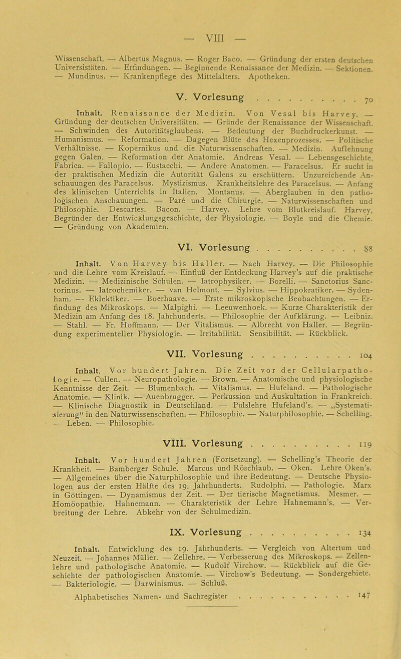 Wissenschaft. — Albertus Magnus. — Roger Baco. — Gründung der ersten deutschen Universitäten. — Erfindungen. — Beginnende Renaissance der Medizin. — Sektionen. — Mundinus. — Krankenpflege des Mittelalters. Apotheken. V. Vorlesung 70 Inhalt. Renaissance der Medizin. Von Vesal bis Harvey. Gründung der deutschen Universitäten. — Gründe der Renaissance der Wissenschaft. — Schwinden des Autoritätsglaubens. — Bedeutung der Buchdruckerkunst. — Humanismus. — Reformation. — Dagegen Blüte des Hexenprozesses. — Politische Verhältnisse. — Kopernikus und die Naturwissenschaften. — Medizin. Auflehnung gegen Galen. — Reformation der Anatomie. Andreas Vesal. — Lebensgeschichte. Fabrica. — Fallopio. — Eustacchi. — Andere Anatomen. — Paracelsus. Er sucht in der praktischen Medizin die Autorität Galens zu erschüttern. Unzureichende An- schauungen des Paracelsus. Mystizismus. Krankheitslebre des Paracelsus. — Anfang des klinischen Unterrichts in Italien. Montanus. — Aberglauben in den patho- logischen Anschauungen. — Pare und die Chirurgie. — Naturwissenschaften und Philosophie. Descartes. Bacon. — Harvey. Lehre vom Blutkreislauf. Harvey, Begründer der Entwicklungsgeschichte, der Physiologie. — Boyle und die Chemie. — Gründung von Akademien. VI. Vorlesung 88 Inhalt. Von Harvey bis Haller. — Nach Harvey. — Die Philosophie und die Lehre vom Kreislauf. — Einfluß der Entdeckung Harvey’s auf die praktische Medizin. — Medizinische Schulen. — Iatrophysiker. — Borelli. — Sanctorius Sanc- torinus. — Iatrochemiker. — van Helmont. — Sylvius. — Hippokratiker. — Syden- liam. — Eklektiker. — Boerhaave. — Erste mikroskopische Beobachtungen. — Er- Lndung des Mikroskops. — Malpighi. — Leeuwenhoek. — Kurze Charakteristik der Medizin am Anfang des 18. Jahrhunderts. — Philosophie der Aufklärung. — Leibniz. — Stahl. — Fr. Plofimann. —- Der Vitalismus. — Albrecht von Haller. —■ Begrün- dung experimenteller Physiologie. — Irritabilität. Sensibilität. — Rückblick. VII. Vorlesung 104 Inhalt. Vor hundert Jahren. Die Zeit vor der Cellu 1 arpatho- ’logie. — Cullen. — Neuropathologie. — Brown. — Anatomische und physiologische Kenntnisse der Zeit. — Blumenbach. — Vitalismus. — Hufeland. — Pathologische Anatomie. — Klinik. — Auenbrugger. — Perkussion und Auskultation in Frankreich. — Klinische Diagnostik in Deutschland. — Pulslehre Hufeland’s. — „Systemati- sierung“ in den Naturwissenschaften. — Philosophie. — Naturphilosophie. — Scbelling. — Leben. — Philosophie. VIII. Vorlesung 119 Inhalt. Vor hundert Jahren (Fortsetzung). — Schelling’s Theorie der Krankheit. — Bamberger Schule. Marcus und Röschlaub. — Oken. Lehre Oken's. — Allgemeines über die Naturphilosophie und ihre Bedeutung. — Deutsche Physio- logen aus der ersten Hälfte des 19. Jahrhunderts. Rudolphi. — Pathologie. Marx in Göttingen. — Dynamismus der Zeit. — Der tierische Magnetismus. Mesmer. — Homöopathie. Hahnemann. — Charakteristik der Lehre Hahnemann’s. — Ver- breitung der Lehre. Abkehr von der Schulmedizin. IX. Vorlesung 134 Inhalt. Entwicklung des 19. Jahrhunderts. — Vergleich von Altertum und Neuzeit. — Johannes Müller. — Zellehre. — Verbesserung des Mikroskops. — Zellen- lehre und pathologische Anatomie. — Rudolf Virchow. — Rückblick auf die Ge- schichte der pathologischen Anatomie. — Virchow's Bedeutung. — Sondergebiete. — Bakteriologie. — Darwinismus. — Schluß. Alphabetisches Namen- und Sachregister • 147