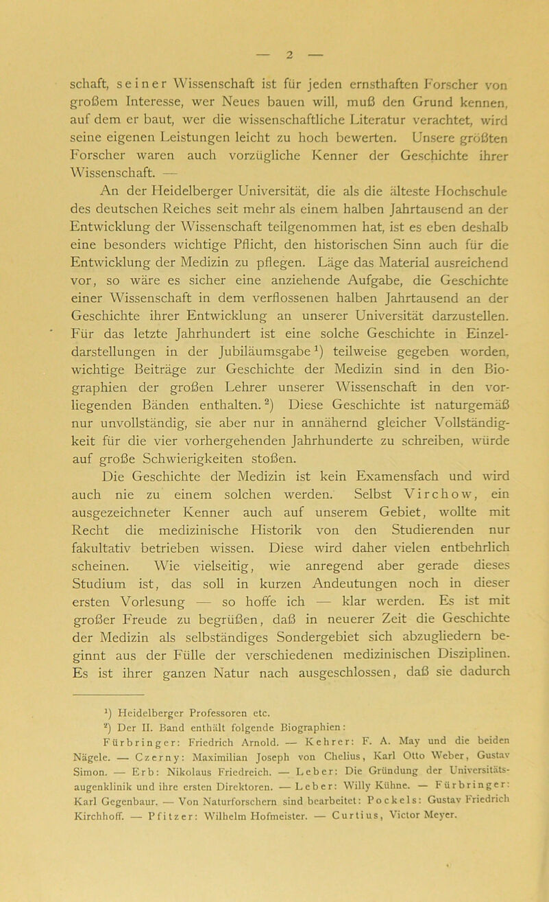 schaft, seiner Wissenschaft ist für jeden ernsthaften Forscher von großem Interesse, wer Neues bauen will, muß den Grund kennen, auf dem er baut, wer die wissenschaftliche Literatur verachtet, wird seine eigenen Leistungen leicht zu hoch bewerten. Unsere größten Forscher waren auch vorzügliche Kenner der Geschichte ihrer Wissenschaft. — An der Heidelberger Universität, die als die älteste Hochschule des deutschen Reiches seit mehr als einem halben Jahrtausend an der Entwicklung der Wissenschaft teilgenommen hat, ist es eben deshalb eine besonders wichtige Pflicht, den historischen Sinn auch für die Entwicklung der Medizin zu pflegen. Läge das Material ausreichend vor, so wäre es sicher eine anziehende Aufgabe, die Geschichte einer Wissenschaft in dem verflossenen halben Jahrtausend an der Geschichte ihrer Entwicklung an unserer Universität darzustellen. Für das letzte Jahrhundert ist eine solche Geschichte in Einzel- darstellungen in der JubiläumsgabeJ) teilweise gegeben worden, wichtige Beiträge zur Geschichte der Medizin sind in den Bio- graphien der großen Lehrer unserer Wissenschaft in den vor- liegenden Bänden enthalten.2) Diese Geschichte ist naturgemäß nur unvollständig, sie aber nur in annähernd gleicher Vollständig- keit für die vier vorhergehenden Jahrhunderte zu schreiben, würde auf große Schwierigkeiten stoßen. Die Geschichte der Medizin ist kein Examensfach und wird auch nie zu einem solchen werden. Selbst Virchow, ein ausgezeichneter Kenner auch auf unserem Gebiet, wollte mit Recht die medizinische Historik von den Studierenden nur fakultativ betrieben wissen. Diese wird daher vielen entbehrlich scheinen. Wie vielseitig, wie anregend aber gerade dieses Studium ist, das soll in kurzen Andeutungen noch in dieser ersten Vorlesung — so hoffe ich — klar werden. Es ist mit großer Freude zu begrüßen, daß in neuerer Zeit die Geschichte der Medizin als selbständiges Sondergebiet sich abzugliedern be- ginnt aus der Fülle der verschiedenen medizinischen Disziplinen. Es ist ihrer ganzen Natur nach ausgeschlossen, daß sie dadurch J) Heidelberger Professoren etc. *) Der II. Band enthält folgende Biographien: Fürbringcr: Friedrich Arnold. — Kehrer: F. A. May und die beiden Nägele. — Czerny: Maximilian Joseph von Chelius, Karl Otto Weber, Gustav Simon. — Erb: Nikolaus Friedreich. — Leber: Die Gründung der Universitäts- augenklinik und ihre ersten Direktoren. — Leber: Willy Kühne. — Fürbringer: Karl Gegenbaur. -— Von Naturforschern sind bearbeitet: Pockels: Gustav Friedrich Kirchhoff. — Pfitzer: Wilhelm Hofmeister. — Curtius, Victor Meyer.