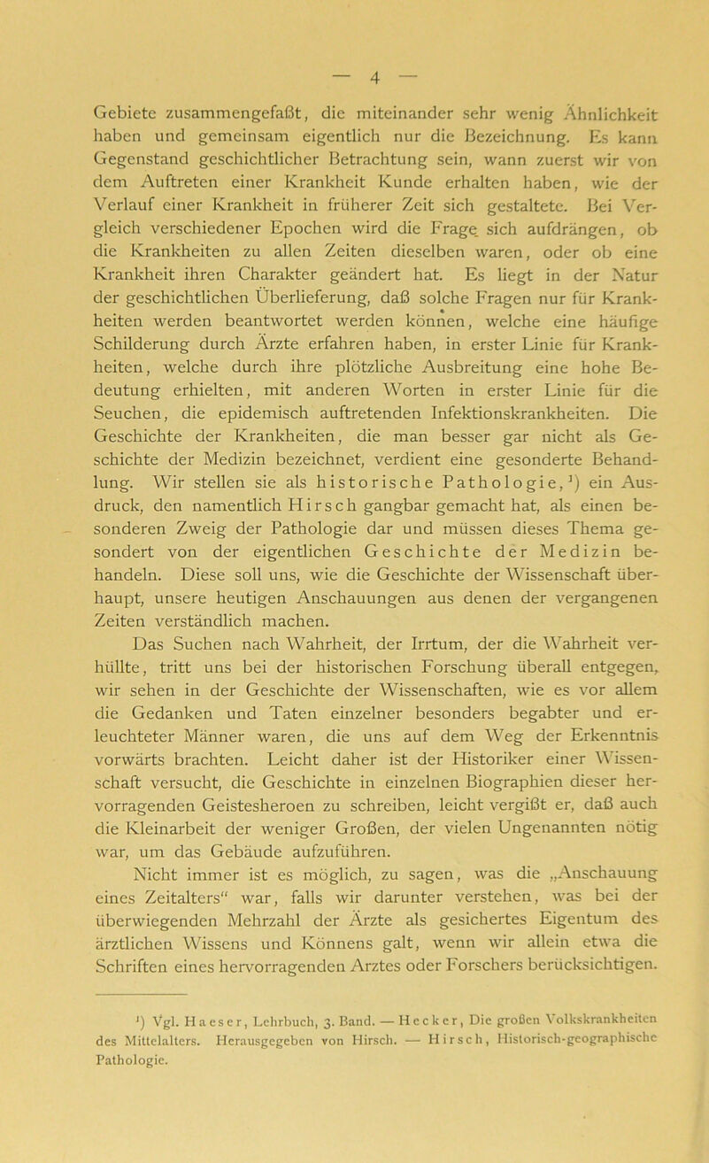 Gebiete zusammengefaßt, die miteinander sehr wenig Ähnlichkeit haben und gemeinsam eigentlich nur die Bezeichnung. Es kann Gegenstand geschichtlicher Betrachtung sein, wann zuerst wir von dem Auftreten einer Krankheit Kunde erhalten haben, wie der Verlauf einer Krankheit in früherer Zeit sich gestaltete. Bei Ver- gleich verschiedener Epochen wird die Frage, sich aufdrängen, ob die Krankheiten zu allen Zeiten dieselben waren, oder ob eine Krankheit ihren Charakter geändert hat. Es liegt in der Natur der geschichtlichen Überlieferung, daß solche Fragen nur für Krank- heiten werden beantwortet werden können, welche eine häufige Schilderung durch Ärzte erfahren haben, in erster Linie für Krank- heiten, welche durch ihre plötzliche Ausbreitung eine hohe Be- deutung erhielten, mit anderen Worten in erster Linie für die Seuchen, die epidemisch auftretenden Infektionskrankheiten. Die Geschichte der Krankheiten, die man besser gar nicht als Ge- schichte der Medizin bezeichnet, verdient eine gesonderte Behand- lung. Wir stellen sie als historische Pathologie,1) ein Aus- druck, den namentlich H i r s c h gangbar gemacht hat, als einen be- sonderen Zweig der Pathologie dar und müssen dieses Thema ge- sondert von der eigentlichen Geschichte der Medizin be- handeln. Diese soll uns, wie die Geschichte der Wissenschaft über- haupt, unsere heutigen Anschauungen aus denen der vergangenen Zeiten verständlich machen. Das Suchen nach Wahrheit, der Irrtum, der die Wahrheit ver- hüllte, tritt uns bei der historischen Forschung überall entgegen,, wir sehen in der Geschichte der Wissenschaften, wie es vor allem die Gedanken und Taten einzelner besonders begabter und er- leuchteter Männer waren, die uns auf dem Weg der Erkenntnis vorwärts brachten. Leicht daher ist der Historiker einer Wissen- schaft versucht, die Geschichte in einzelnen Biographien dieser her- vorragenden Geistesheroen zu schreiben, leicht vergißt er, daß auch die Kleinarbeit der weniger Großen, der vielen Ungenannten nötig war, um das Gebäude aufzuführen. Nicht immer ist es möglich, zu sagen, was die „Anschauung eines Zeitalters“ war, falls wir darunter verstehen, was bei der überwiegenden Mehrzahl der Ärzte als gesichertes Eigentum des ärztlichen Wissens und Könnens galt, wenn wir allein etwa die Schriften eines hervorragenden Arztes oder Forschers berücksichtigen. J) Vgl. H a e s e r, Lehrbuch, 3- Band. — Hecker, Die großen V olkskrankheiten des Mittelalters. Herausgegeben von Hirsch. — Hirsch, Historisch-geographische Pathologie.