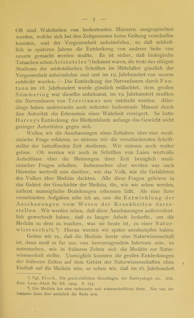 Oft sind Wahrheiten von bedeutenden Männern ausgesprochen worden, welche sich bei den Zeitgenossen keine Geltung verschallen konnten, und der Vergessenheit anheimfielen, so daß schließ- lich in späteren Jahren die Entdeckung von anderer Seite von neuem gemacht werden mußte. Es ist sicher, daß biologische Tatsachen schon Aristoteles1) bekannt waren, die trotz des eifrigen Studiums der aristotelischen Schriften im Mittelalter gänzlich der Vergessenheit anheimfielen und erst im 19. Jahrhundert von neuem entdeckt wurden. — Die Entdeckung der Nervenfasern durch Fon- tana im 18. Jahrhundert wurde gänzlich mißachtet, dem großen Sommer in g war dieselbe unbekannt, im 19. Jahrhundert mußten die Nervenfasern von Treviranus neu entdeckt werden. Aller- dings haben andererseits auch mitunter bedeutende Männer durch ihre Autorität die Erkenntnis einer Wahrheit verzögert. So hatte Elarvey’s Entdeckung des Blutkreislaufs anfangs das Gewicht nicht geringer Autoritäten gegen sich. Wollen wir die Anschauungen eines Zeitalters über eine medi- zinische Frage erfahren, so müssen wir die verschiedensten Schrift- steller der betreffenden Zeit studieren. Wir müssen noch weiter gehen. Oft werden wir auch in Schriften von Laien wertvolle Aufschlüsse über die Meinungen ihrer Zeit bezüglich medi- zinischer Fragen erhalten. Insbesondere aber werden uns auch Hinweise wertvoll sein darüber, wie das Volk, wie die Gebildeten des Volkes über Medizin dachten. Alle diese Fragen gehören in das Gebiet der Geschichte der Medizin, die, wie wir sehen werden, äußerst mannigfache Beziehungen erkennen läßt. Als eine ihrer vornehmsten Aufgaben sehe ich an, uns die Entwicklung der Anschauungen vom Wesen der Krankheiten darzu- stellen. Wir werden sehen, daß diese Anschauungen außerordent- lich gewechselt haben, daß es langer Arbeit bedurfte, um die Medizin zu dem zu machen, was sie heute ist, zu einer Natur- wissenschaft.2) Hieran werden wir später anzuknüpfen haben. Geben wir zu, daß die Medizin heute eine Naturwissenschaft ist, dann muß es für uns von hervorragendem Interesse sein, zu untersuchen, wie in früheren Zeiten sich die Medizin zur Natur- wissenschaft stellte. Unmöglich konnten die großen Entdeckungen der früheren Zeiten auf dem Gebiet der Naturwissenschaften ohne Einfluß auf die Medizin sein, so sehen wir, daß im 16. Jahrhundert ’) Vgl. Bloch, Die geschichtlichen Grundlagen der Embryologie etc. Abh. Kais. Leop.-Akad. 82. Bd. 1904. S. 255. 2) Die Medizin hat eine technische und wissenschaftliche Seite. Nur von der letzteren kann hier natürlich die Rede sein.