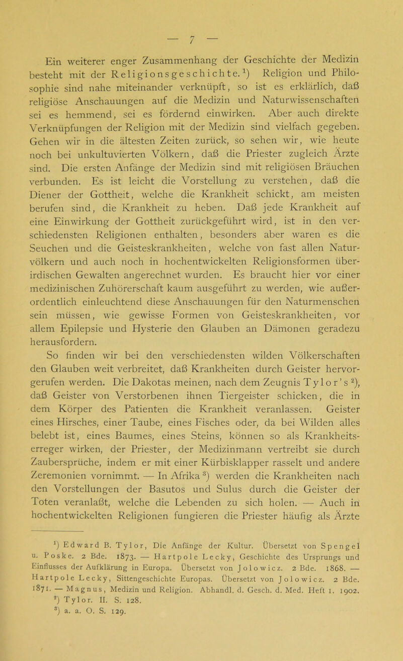 Ein weiterer enger Zusammenhang der Geschichte der Medizin besteht mit der Religionsgeschichte.* 1) Religion und Philo- sophie sind nahe miteinander verknüpft, so ist es erklärlich, daß religiöse Anschauungen auf die Medizin und Naturwissenschaften sei es hemmend, sei es fördernd einwirken. Aber auch direkte Verknüpfungen der Religion mit der Medizin sind vielfach gegeben. Gehen wir in die ältesten Zeiten zurück, so sehen wir, wie heute noch bei unkultuvierten Völkern, daß die Priester zugleich Ärzte sind. Die ersten Anfänge der Medizin sind mit religiösen Bräuchen verbunden. Es ist leicht die Vorstellung zu verstehen, daß die Diener der Gottheit, welche die Krankheit schickt, am meisten berufen sind, die Krankheit zu heben. Daß jede Krankheit auf eine Einwirkung der Gottheit zurückgeführt wird, ist in den ver- schiedensten Religionen enthalten, besonders aber waren es die Seuchen und die Geisteskrankheiten, welche von fast allen Natur- völkern und auch noch in hochentwickelten Religionsformen über- irdischen Gewalten an gerechnet wurden. Es braucht hier vor einer medizinischen Zuhörerschaft kaum ausgeführt zu werden, wie außer- ordentlich einleuchtend diese Anschauungen für den Naturmenschen sein müssen, wie gewisse Formen von Geisteskrankheiten, vor allem Epilepsie und Hysterie den Glauben an Dämonen geradezu herausfordern. So finden wir bei den verschiedensten wilden Völkerschaften den Glauben weit verbreitet, daß Krankheiten durch Geister hervor- gerufen werden. Die Dakotas meinen, nach dem Zeugnis T y 1 o r ’ s 2), daß Geister von Verstorbenen ihnen Tiergeister schicken, die in dem Körper des Patienten die Krankheit veranlassen. Geister eines Hirsches, einer Taube, eines Fisches oder, da bei Wilden alles belebt ist, eines Baumes, eines Steins, können so als Krankheits- erreger wirken, der Priester, der Medizinmann vertreibt sie durch Zaubersprüche, indem er mit einer Kürbisklapper rasselt und andere Zeremonien vornimmt. — In Afrika 3) werden die Krankheiten nach den Vorstellungen der Basutos und Sulus durch die Geister der Toten veranlaßt, welche die Lebenden zu sich holen. — Auch in hochentwickelten Religionen fungieren die Priester häufig als Ärzte ') Edward B. Tylor, Die Anfänge der Kultur. Übersetzt von Spengel u. Poskc. 2 Bde. 1873. — Hartpole Lecky, Geschichte des Ursprungs und Einflusses der Aufklärung in Europa. Übersetzt von Jolowicz. 2 Bde. 1868. — Hartpole Lecky, Sittengeschichte Europas. Übersetzt von Jolowicz. 2 Bde. 1%7l- — Magnus, Medizin und Religion. Abhandl. d. Gesch. d. Med. Heft 1. 1902. *) Tylor. II. S. 128. 3) a. a. O. S. 129.