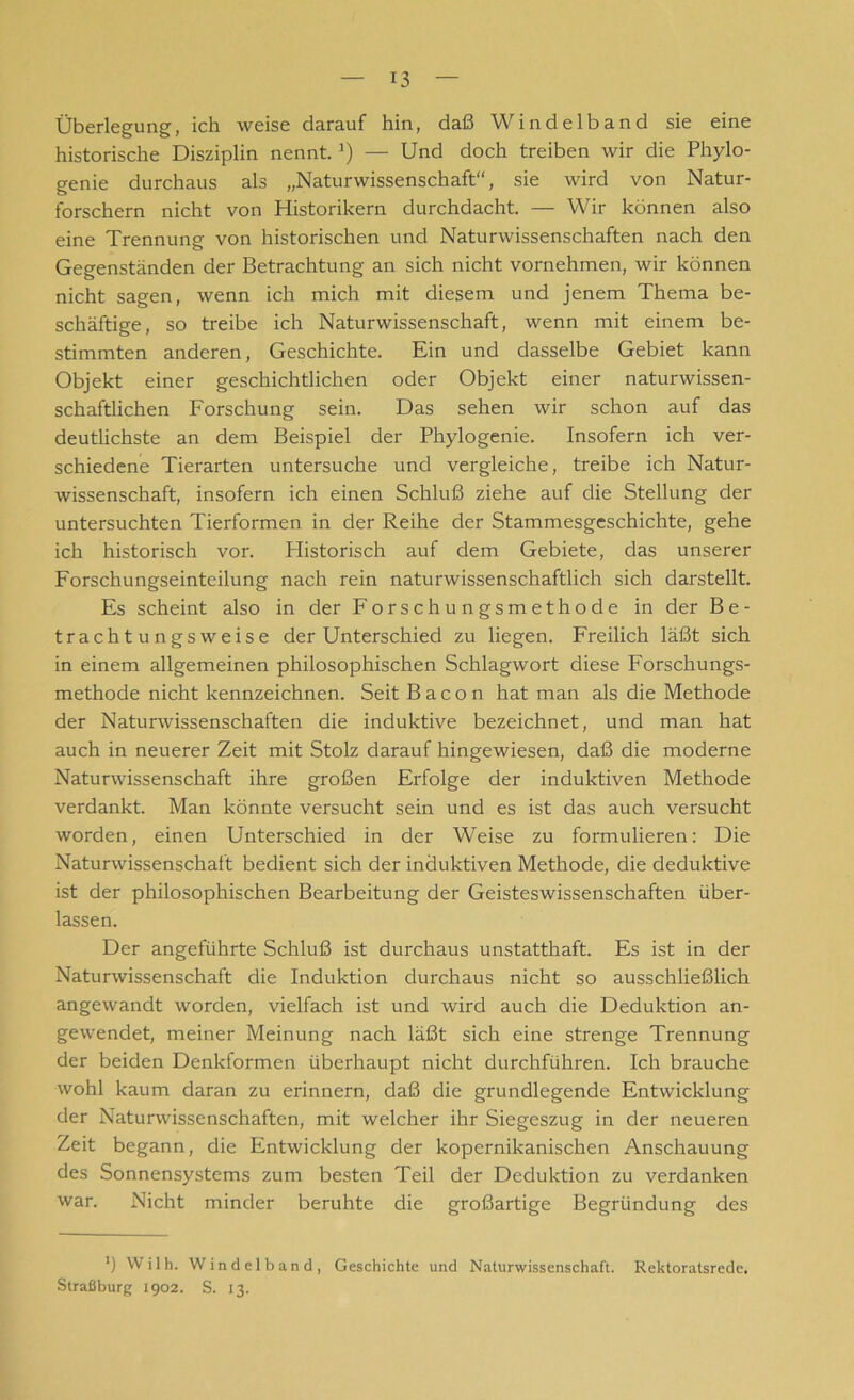 Überlegung, ich weise darauf hin, daß Windelband sie eine historische Disziplin nennt.J) — Und doch treiben wir die Phylo- genie durchaus als „Naturwissenschaft“, sie wird von Natur- forschern nicht von Historikern durchdacht. — Wir können also eine Trennung von historischen und Naturwissenschaften nach den Gegenständen der Betrachtung an sich nicht vornehmen, wir können nicht sagen, wenn ich mich mit diesem und jenem Thema be- schäftige, so treibe ich Naturwissenschaft, wenn mit einem be- stimmten anderen, Geschichte. Ein und dasselbe Gebiet kann Objekt einer geschichtlichen oder Objekt einer naturwissen- schaftlichen Forschung sein. Das sehen wir schon auf das deutlichste an dem Beispiel der Phylogenie. Insofern ich ver- schiedene Tierarten untersuche und vergleiche, treibe ich Natur- wissenschaft, insofern ich einen Schluß ziehe auf die Stellung der untersuchten Tierformen in der Reihe der Stammesgeschichte, gehe ich historisch vor. Plistorisch auf dem Gebiete, das unserer Forschungseinteilung nach rein naturwissenschaftlich sich darstellt. Es scheint also in der Forschungsmethode in der Be- trachtungsweise der Unterschied zu liegen. Freilich läßt sich in einem allgemeinen philosophischen Schlagwort diese Forschungs- methode nicht kennzeichnen. Seit Bacon hat man als die Methode der Naturwissenschaften die induktive bezeichnet, und man hat auch in neuerer Zeit mit Stolz darauf hingewiesen, daß die moderne Naturwissenschaft ihre großen Erfolge der induktiven Methode verdankt. Man könnte versucht sein und es ist das auch versucht worden, einen Unterschied in der Weise zu formulieren: Die Naturwissenschaft bedient sich der induktiven Methode, die deduktive ist der philosophischen Bearbeitung der Geisteswissenschaften über- lassen. Der angeführte Schluß ist durchaus unstatthaft. Es ist in der Naturwissenschaft die Induktion durchaus nicht so ausschließlich angewandt worden, vielfach ist und wird auch die Deduktion an- gewendet, meiner Meinung nach läßt sich eine strenge Trennung der beiden Denkformen überhaupt nicht durchführen. Ich brauche wohl kaum daran zu erinnern, daß die grundlegende Entwicklung der Naturwissenschaften, mit welcher ihr Siegeszug in der neueren Zeit begann, die Entwicklung der kopernikanischen Anschauung des Sonnensystems zum besten Teil der Deduktion zu verdanken war. Nicht minder beruhte die großartige Begründung des *) Wilh. Windelband, Geschichte und Naturwissenschaft. Rektoratsrede. Straßburg 1902. S. 13.