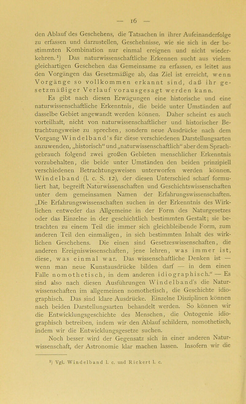 den Ablauf des Geschehens, die Tatsachen in ihrer Aufeinanderfolge zu erfassen und darzustellen, Geschehnisse, wie sie sich in der be- stimmten Kombination nur einmal ereignen und nicht wieder- kehren. J) Das naturwissenschaftliche Erkennen sucht aus vielem gleichartigen Geschehen das Gemeinsame zu erfassen, es leitet aus den Vorgängen das Gesetzmäßige ab, das Ziel ist erreicht, wenn Vorgänge so vollkommen erkannt sind, daß ihr ge- setzmäßiger Verlauf vorausgesagt werden kann. Es gibt nach diesen Erwägungen eine historische und eine naturwissenschaftliche Erkenntnis, die beide unter Umständen auf dasselbe Gebiet angewandt werden können. Daher scheint es auch vorteilhaft, nicht von naturwissenschaftlicher und historischer Be- trachtungsweise zu sprechen, sondern neue Ausdrücke nach dem Vorgang Windelband’s für diese verschiedenen Darstellungsarten anzuwenden, „historisch“ und „naturwissenschaftlich“ aber dem Sprach- gebrauch folgend zwei großen Gebieten menschlicher Erkenntnis vorzubehalten, die beide unter Umständen den beiden prinzipiell verschiedenen Betrachtungsweisen unterworfen werden können. Windelband (1. c. S. 12), der diesen Unterschied scharf formu- liert hat, begreift Naturwissenschaften und Geschichtswissenschaften unter dem gemeinsamen Namen der Erfahrungswissenschaften. „Die Erfahrungswissenschaften suchen in der Erkenntnis des Wirk- lichen entweder das Allgemeine in der Form des Naturgesetzes oder das Einzelne in der geschichtlich bestimmten Gestalt; sie be- trachten zu einem Teil die immer sich gleichbleibende Form, zum anderen Teil den einmaligen, in sich bestimmten Inhalt des wirk- lichen Geschehens. Die einen sind Gesetzeswissenschaften, die anderen Ereigniswissenschaften, jene lehren, was immer ist, diese, was einmal war. Das wissenschaftliche Denken ist — wenn man neue Kunstausdrücke bilden darf — in dem einen Falle nomothetisch, in dem anderen idiographisch.“ — Es sind also nach diesen Ausführungen Windelband’s die Natur- wissenschaften im allgemeinen nomothetisch, die Geschichte idio- graphisch. Das sind klare Ausdrücke. Einzelne Disziplinen können nach beiden Darstellungsarten behandelt werden. So können wir die Entwicklungsgeschichte des Menschen, die Ontogenie idio- graphisch betreiben, indem wir den Ablauf schildern, nomothetisch, indem wir die Entwicklungsgesetze suchen. Noch besser wird der Gegensatz sich in einer anderen Natur- wissenschaft, der Astronomie klar machen lassen. Insofern wir die Vgl. Windelband 1. c. und Rickert 1. c.