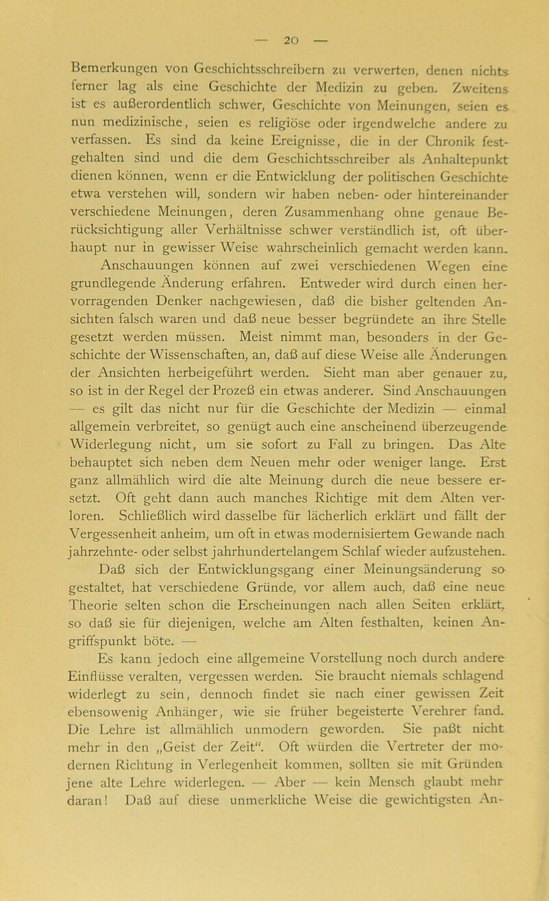 Bemerkungen von Geschichtsschreibern zu verwerten, denen nichts ierner lag als eine Geschichte der Medizin zu geben. Zweitens ist es außerordentlich schwer, Geschichte von Meinungen, seien es nun medizinische, seien es religiöse oder irgendwelche andere zu verfassen. Es sind da keine Ereignisse, die in der Chronik fest- gehalten sind und die dem Geschichtsschreiber als Anhaltepunkt dienen können, wenn er die Entwicklung der politischen Geschichte etwa verstehen will, sondern wir haben neben- oder hintereinander verschiedene Meinungen, deren Zusammenhang ohne genaue Be- rücksichtigung aller Verhältnisse schwer verständlich ist, oft über- haupt nur in gewisser Weise wahrscheinlich gemacht werden kann. Anschauungen können auf zwei verschiedenen Wegen eine grundlegende Änderung erfahren. Entweder wird durch einen her- vorragenden Denker nachgewiesen, daß die bisher geltenden An- sichten falsch waren und daß neue besser begründete an ihre Stelle gesetzt werden müssen. Meist nimmt man, besonders in der Ge- schichte der Wissenschaften, an, daß auf diese Weise alle Änderungen der Ansichten herbeigeführt werden. Sieht man aber genauer zu, so ist in der Regel der Prozeß ein etwas anderer. Sind Anschauungen — es gilt das nicht nur für die Geschichte der Medizin — einmal allgemein verbreitet, so genügt auch eine anscheinend überzeugende Widerlegung nicht, um sie sofort zu Fall zu bringen. Das Alte behauptet sich neben dem Neuen mehr oder weniger lange. Erst ganz allmählich wird die alte Meinung durch die neue bessere er- setzt. Oft geht dann auch manches Richtige mit dem Alten ver- loren. Schließlich wird dasselbe für lächerlich erklärt und fällt der Vergessenheit anheim, um oft in etwas modernisiertem Gewände nach jahrzehnte- oder selbst jahrhundertelangem Schlaf wieder aufzustehen. Daß sich der Entwicklungsgang einer Meinungsänderung sa gestaltet, hat verschiedene Gründe, vor allem auch, daß eine neue Theorie selten schon die Erscheinungen nach allen Seiten erklärt, so daß sie für diejenigen, welche am Alten festhalten, keinen An- griffspunkt böte. — Es kann jedoch eine allgemeine Vorstellung noch durch andere Einflüsse veralten, vergessen werden. Sie braucht niemals schlagend widerlegt zu sein, dennoch findet sie nach einer gewissen Zeit ebensowenig Anhänger, wie sie früher begeisterte Verehrer tand. Die Lehre ist allmählich unmodern geworden. Sie paßt nicht mehr in den „Geist der Zeit“. Oft würden die Vertreter der mo- dernen Richtung in Verlegenheit kommen, sollten sie mit Gründen jene alte Lehre widerlegen. — Aber — kein Mensch glaubt mehr daran! Daß auf diese unmerkliche Weise die gewichtigsten An-