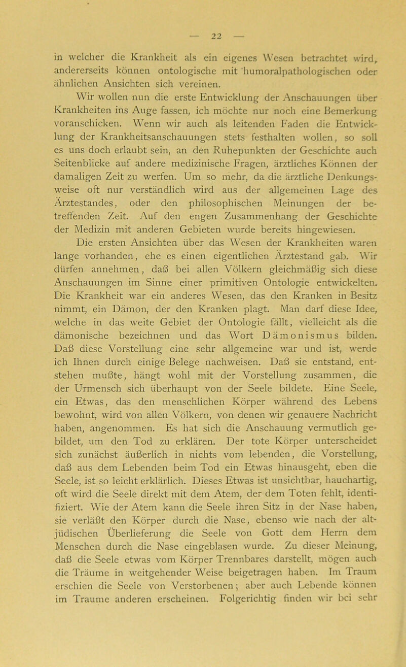 in welcher die Krankheit als ein eigenes Wesen betrachtet wird, andererseits können ontologische mit humoralpathologischen oder ähnlichen Ansichten sich vereinen. Wir wollen nun die erste Entwicklung der Anschauungen über Krankheiten ins Auge fassen, ich möchte nur noch eine Bemerkung voranschicken. Wenn wir auch als leitenden P'aden die Entwick- lung der Krankheitsanschauungen stets festhalten wollen, so soll es uns doch erlaubt sein, an den Ruhepunkten der Geschichte auch Seitenblicke auf andere medizinische Fragen, ärztliches Können der damaligen Zeit zu werfen. Um so mehr, da die ärztliche Denkungs- weise oft nur verständlich wird aus der allgemeinen Lage des Ärztestandes, oder den philosophischen Meinungen der be- treffenden Zeit. Auf den engen Zusammenhang der Geschichte der Medizin mit anderen Gebieten wurde bereits hingewiesen. Die ersten Ansichten über das Wesen der Krankheiten waren lange vorhanden, ehe es einen eigentlichen Ärztestand gab. Wir dürfen annehmen, daß bei allen Völkern gleichmäßig sich diese Anschauungen im Sinne einer primitiven Ontologie entwickelten. Die Krankheit war ein anderes Wesen, das den Kranken in Besitz nimmt, ein Dämon, der den Kranken plagt. Man darf diese Idee, welche in das weite Gebiet der Ontologie fällt, vielleicht als die dämonische bezeichnen und das Wort Dämonismus bilden. Daß diese Vorstellung eine sehr allgemeine war und ist, werde ich Ihnen durch einige Belege nachweisen. Daß sie entstand, ent- stehen mußte, hängt wohl mit der Vorstellung zusammen, die der Urmensch sich überhaupt von der Seele bildete. Eine Seele, ein Etwas, das den menschlichen Körper während des Lebens bewohnt, wird von allen Völkern, von denen wir genauere Nachricht haben, angenommen. Es hat sich die Anschauung vermutlich ge- bildet, um den Tod zu erklären. Der tote Körper unterscheidet sich zunächst äußerlich in nichts vom lebenden, die Vorstellung, daß aus dem Lebenden beim Tod ein Etwas hinausgeht, eben die Seele, ist so leicht erklärlich. Dieses Etwas ist unsichtbar, hauchartig, oft wird die Seele direkt mit dem Atem, der dem Toten fehlt, identi- fiziert. Wie der Atem kann die Seele ihren Sitz in der Nase haben, sie verläßt den Körper durch die Nase, ebenso wie nach der alt- jiidischcn Überlieferung die Seele von Gott dem Herrn dem Menschen durch die Nase eingeblasen wurde. Zu dieser Meinung, daß die Seele etwas vom Körper Trennbares darstellt, mögen auch die Träume in weitgehender Weise beigetragen haben. Im Traum erschien die Seele von Verstorbenen; aber auch Lebende können im Traume anderen erscheinen. Folgerichtig finden wir bei sehr