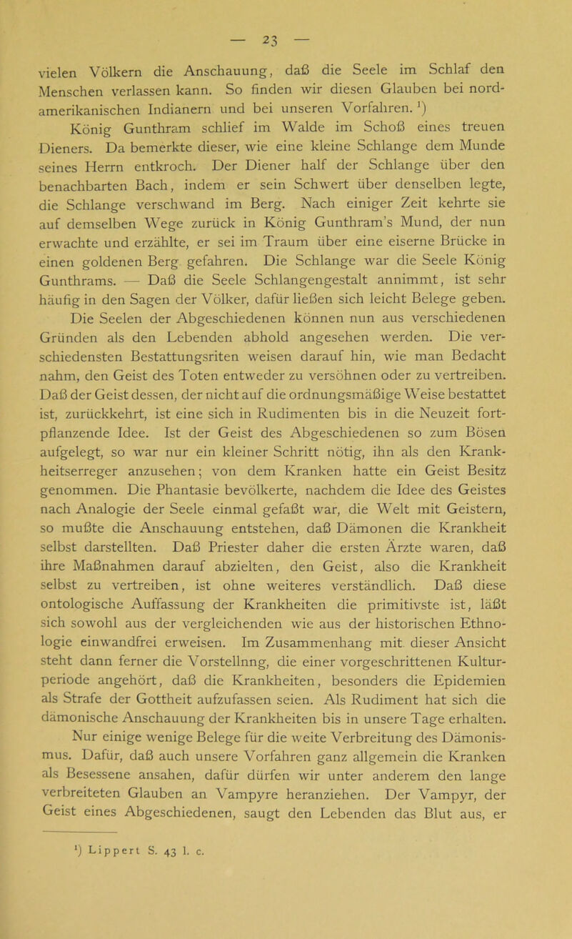 vielen Völkern die Anschauung, daß die Seele im Schlaf den Menschen verlassen kann. So finden wir diesen Glauben bei nord- amerikanischen Indianern und bei unseren Vorfahren. ') König Gunthram schlief im Walde im Schoß eines treuen Dieners. Da bemerkte dieser, wie eine kleine Schlange dem Munde seines Herrn entkroch. Der Diener half der Schlange über den benachbarten Bach, indem er sein Schwert über denselben legte, die Schlange verschwand im Berg. Nach einiger Zeit kehrte sie auf demselben Wege zurück in König Gunthram’s Mund, der nun erwachte und erzählte, er sei im Traum über eine eiserne Brücke in einen goldenen Berg gefahren. Die Schlange war die Seele König Gunthrams. — Daß die Seele Schlangen gestalt annimmt, ist sehr häufig in den Sagen der Völker, dafür ließen sich leicht Belege geben. Die Seelen der Abgeschiedenen können nun aus verschiedenen Gründen als den Lebenden abhold angesehen werden. Die ver- schiedensten Bestattungsriten weisen darauf hin, wie man Bedacht nahm, den Geist des Toten entweder zu versöhnen oder zu vertreiben. Daß der Geist dessen, der nicht auf die ordnungsmäßige Weise bestattet ist, zurückkehrt, ist eine sich in Rudimenten bis in die Neuzeit fort- pflanzende Idee. Ist der Geist des Abgeschiedenen so zum Bösen aufgelegt, so war nur ein kleiner Schritt nötig, ihn als den Krank- heitserreger anzusehen; von dem Kranken hatte ein Geist Besitz genommen. Die Phantasie bevölkerte, nachdem die Idee des Geistes nach Analogie der Seele einmal gefaßt war, die Welt mit Geistern, so mußte die Anschauung entstehen, daß Dämonen die Krankheit selbst darstellten. Daß Priester daher die ersten Ärzte waren, daß ihre Maßnahmen darauf abzielten, den Geist, also die Krankheit selbst zu vertreiben, ist ohne weiteres verständlich. Daß diese ontologische Auffassung der Krankheiten die primitivste ist, läßt sich sowohl aus der vergleichenden wie aus der historischen Ethno- logie einwandfrei erweisen. Im Zusammenhang mit dieser Ansicht steht dann ferner die Vorstellnng, die einer vorgeschrittenen Kultur- periode angehört, daß die Krankheiten, besonders die Epidemien als Strafe der Gottheit aufzufassen seien. Als Rudiment hat sich die dämonische Anschauung der Krankheiten bis in unsere Tage erhalten. Nur einige wenige Belege für die weite Verbreitung des Dämonis- mus. Dafür, daß auch unsere Vorfahren ganz allgemein die Kranken als Besessene ansahen, dafür dürfen wir unter anderem den lange verbreiteten Glauben an Vampyre heranziehen. Der Vampyr, der Geist eines Abgeschiedenen, saugt den Lebenden das Blut aus, er *) Lippert S. 43 1. c.