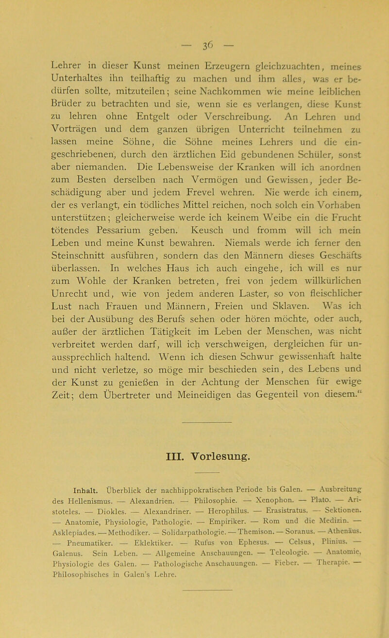 Lehrer in dieser Kunst meinen Erzeugern gleichzuachten, meines Unterhaltes ihn teilhaftig zu machen und ihm alles, was er be- dürfen sollte, mitzuteilen; seine Nachkommen wie meine leiblichen Brüder zu betrachten und sie, wenn sie es verlangen, diese Kunst zu lehren ohne Entgelt oder Verschreibung. An Lehren und Vorträgen und dem ganzen übrigen Unterricht teilnehmen zu lassen meine Söhne, die Söhne meines Lehrers und die ein- geschriebenen, durch den ärztlichen Eid gebundenen Schüler, sonst aber niemanden. Die Lebensweise der Kranken will ich anordnen zum Besten derselben nach Vermögen und Gewissen, jeder Be- schädigung aber und jedem Frevel wehren. Nie werde ich einem, der es verlangt, ein tödliches Mittel reichen, noch solch ein Vorhaben unterstützen; gleicherweise werde ich keinem Weibe ein die Frucht tötendes Pessarium geben. Keusch und fromm will ich mein Leben und meine Kunst bewahren. Niemals werde ich ferner den Steinschnitt ausführen, sondern das den Männern dieses Geschäfts überlassen. In welches Haus ich auch eingehe, ich will es nur zum Wohle der Kranken betreten, frei von jedem willkürlichen Unrecht und, wie von jedem anderen Laster, so von fleischlicher Lust nach P'rauen und Männern, Freien und Sklaven. Was ich bei der Ausübung des Berufs sehen oder hören möchte, oder auch, außer der ärztlichen Tätigkeit im Leben der Menschen, was nicht verbreitet werden darf, will ich verschweigen, dergleichen für un- aussprechlich haltend. Wenn ich diesen Schwur gewissenhaft halte und nicht verletze, so möge mir beschieden sein, des Lebens und der Kunst zu genießen in der Achtung der Menschen iür ewige Zeit; dem Übertreter und Meineidigen das Gegenteil von diesem.“ III. Vorlesung. Inhalt. Überblick der nachbippokratischen Periode bis Galen. — Ausbreitung des Hellenismus. — Alexandrien. — Philosophie. — Xenophon. — Plato. — Ari- stoteles. — Diokles. — Alexandriner. — Herophilus. — Erasistratus. — Sektionen. — Anatomie, Physiologie, Pathologie. — Empiriker. — Rom und die Medizin. Asklepiades. — Methodiker. — Solidarpathologic. — Themison. — Soranus. —Athenäus. — Pneumatiken — Eklektiker. — Rufus von Ephesus. — Cclsus, Plinius. Galenus. Sein Leben. — Allgemeine Anschauungen. — Teleologie. — Anatomie, Physiologie des Galen. — Pathologische Anschauungen. — Fieber. — Therapie. Philosophisches in Galen’s Lehre.