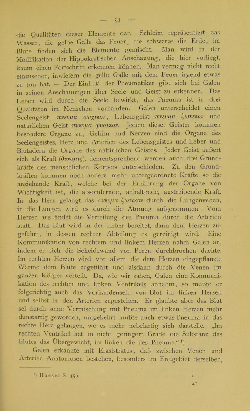 die Qualitäten dieser Elemente dar. Schleim repräsentiert das Wasser, die gelbe Galle das Feuer, die schwarze die Erde, im Blute finden sich die Elemente gemischt. Man wird in der Modifikation der Hippokratischen Anschauung, die hier vorliegt, kaum einen Fortschritt erkennen können. Man vermag nicht recht einzusehen, inwiefern die gelbe Galle mit dem Feuer irgend etwas zu tun hat. — Der Einfluß der Pneumatiker gibt sich bei Galen in seinen Anschauungen über Seele und Geist zu erkennen. Das Leben wird durch die Seele bewirkt, das Pneuma ist in drei Qualitäten im Menschen vorhanden. Galen unterscheidet einen Seelengeist, Ttvevf-ia ipu'/ivtov, Lebensgeist ■Ttvev/.ia tiozrAov und natürlichen Geist nvev(.ia rpvoixov. Jedem dieser Geister kommen besondere Organe zu, Gehirn und Nerven sind die Organe des Seelengeistes, Herz und Arterien des Lebensgeistes und Leber und Blutadern die Organe des natürlichen Geistes. Jeder Geist äußert sich als Kraft (övva/.ug), dementsprechend werden auch drei Grund- kräfte des menschlichen Körpers unterschieden. Zu den Grund- kräften kommen noch andere mehr untergeordnete Kräfte, so die anziehende Kraft, welche bei der Ernährung der Organe von Wichtigkeit ist, die absondernde, anhaltende, austreibende Kraft. In das Herz gelangt das nvsvpia Cioxikov durch die Lungenvenen, in die Lungen wird es durch die Atmung aufgenommen. Vom Herzen aus findet die Verteilung des Pneuma durch die Arterien statt. Das Blut wird in der Leber bereitet, dann dem Herzen zu- geführt, in dessen rechter Abteilung es gereinigt wird. Eine Kommunikation von rechtem und linkem Herzen nahm Galen an, indem er sich die Scheidewand von Poren durchbrochen dachte. Im rechten Herzen wird vor allem die dem Herzen eingepflanzte Wärme dem Blute zugeführt und alsdann durch die Venen im ganzen Körper verteilt. Da, wie wir sahen, Galen eine Kommuni- kation des rechten und linken Ventrikels annahm, so mußte er folgerichtig auch das Vorhandensein von Blut im linken Herzen und selbst in den Arterien zugestehen. Er glaubte aber das Blut sei durch seine Vermischung mit Pneuma im linken Herzen mehr dunstartig geworden, umgekehrt mußte auch etwas Pneuma in das rechte Plerz gelangen, wo es mehr nebelartig sich darstelle. „Im rechten Ventrikel hat in nicht geringem Grade die Substanz des Blutes das Übergewicht, im linken die des Pneuma.“ J) Galen erkannte mit Erasistratus, daß zwischen Venen und Arterien Anatomosen bestehen, besonders im Endgebiet derselben, 4*