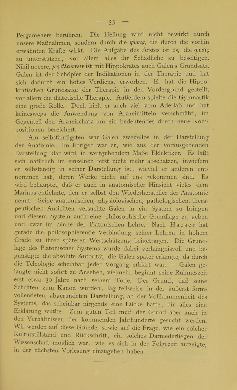 Pergameners berühren. Die Heilung wird nicht bewirkt durch unsere Maßnahmen, sondern durch die cpvoig, die durch die vorhin erwähnten Kräfte wirkt. Die Aufgabe des Arztes ist es, die rpvoig zu unterstützen, vor allem alles ihr Schädliche zu beseitigen. Nihil nocere, ßlameiv ist mit Hippokrates auch Galen’s Grundsatz. Galen ist der Schöpfer der Indikationen in der Therapie und hat sich dadurch ein hohes Verdienst erworben. Er hat die Hippo- kratischen Grundsätze der Therapie in den Vordergrund gestellt, vor allem die diätetische Therapie. Außerdem spielte die Gymnastik eine große Rolle. Doch hielt er auch viel vom Aderlaß und hat keineswegs die Anwendung von Arzneimitteln verschmäht, im Gegenteil den Arzneischatz um ein bedeutendes durch neue Kom- positionen bereichert. Am selbständigsten war Galen zweifellos in der Darstellung der Anatomie. Im übrigen war er, wie aus der vorausgehenden Darstellung klar wird, in weitgehendem Maße Eklektiker. Es läßt sich natürlich im einzelnen jetzt nicht mehr abschätzen, inwiefern er selbständig in seiner Darstellung ist, wieviel er anderen ent- nommen hat, deren Werke nicht auf uns gekommen sind. Es wird behauptet, daß er auch in anatomischer Hinsicht vieles dem Marinus entlehnte, den er selbst den Wiederhersteller der Anatomie nennt. Seine anatomischen, physiologischen, pathologischen, thera- peutischen Ansichten versuchte Galen in ein System zu bringen und diesem System auch eine philosophische Grundlage zu geben und zwar im Sinne der Platonischen Lehre. Nach Haeser hat gerade die philosophierende Verbindung seiner Lehren in hohem Grade zu ihrer späteren Wertschätzung beigetragen. Die Grund- lage des Platonischen Systems wurde dabei verhängnisvoll und be- günstigte die absolute Autorität, die Galen später erlangte, da durch die Teleologie scheinbar jeder Vorgang erklärt war. — Galen ge- langte nicht sofort zu Ansehen, vielmehr beginnt seine Ruhmeszeit erst etwa 30 Jahre nach seinem Tode. Der Grund, daß seine Schriften zum Kanon wurden, lag teilweise in der äußerst form- vollendeten, abgerundeten Darstellung, an der Vollkommenheit des Systems, das scheinbar nirgends eine Lücke hatte, für alles eine Erklärung wußte. Zum guten Teil muß der Grund aber auch in den Verhältnissen der kommenden Jahrhunderte gesucht werden. Wir werden auf diese Gründe, sowie auf die Frage, wie ein solcher Kulturstillstand und Rückschritt, ein solches Darniederliegen der Wissenschaft möglich war, wie es sich in der Folgezeit aufzeigte, in der nächsten Vorlesung cinzugehen haben.