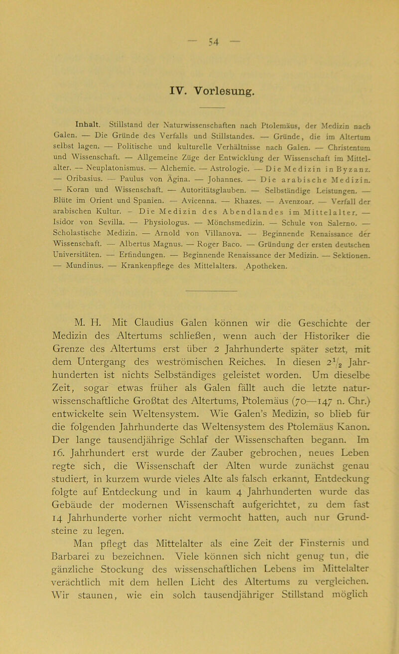 IV. Vorlesung. Inhalt. Stillstand der Naturwissenschaften nach I'tolemäus, der Medizin nach Galen. — Die Gründe des Verfalls und Stillstandes. — Gründe, die im Altertum selbst lagen. — Politische und kulturelle Verhältnisse nach Galen. — Christentum und Wissenschaft. — Allgemeine Züge der Entwicklung der Wissenschaft im Mittel- alter. — Neuplatonismus. — Alchemie. — Astrologie. — Die Medizin in Byzanz. — Oribasius. — Paulus von Ägina. — Johannes. — Die arabische Medizin. — Koran und Wissenschaft. — Autoritätsglauben. — Selbständige Leistungen. — Blüte im Orient und Spanien. — Avicenna. — Rhazes. — Avenzoar. — Verfall der arabischen Kultur. - Die Medizin des Abendlandes im Mittelalter. — Isidor von Sevilla. — Physiologus. — Mönchsmedizin. — Schule von Salerno. — Scholastische Medizin. — Arnold von Villanova. —- Beginnende Renaissance der Wissenschaft. — Albertus Magnus. — Roger Baco. — Gründung der ersten deutschen Universitäten. — Erfindungen. — Beginnende Renaissance der Medizin. — Sektionen. — Mundinus. — Krankenpflege des Mittelalters. Apotheken. M. H. Mit Claudius Galen können wir die Geschichte der Medizin des Altertums schließen, wenn auch der Historiker die Grenze des Altertums erst über 2 Jahrhunderte später setzt, mit dem Untergang des weströmischen Reiches. In diesen 212 Jahr- hunderten ist nichts Selbständiges geleistet worden. Um dieselbe Zeit, sogar etwas früher als Galen fällt auch die letzte natur- wissenschaftliche Großtat des Altertums, Ptolemäus (70—147 n. Chr.) entwickelte sein Weltensystem. Wie Galen’s Medizin, so blieb für die folgenden Jahrhunderte das Weltensystem des Ptolemäus Kanon. Der lange tausendjährige Schlaf der Wissenschaften begann. Im 16. Jahrhundert erst wurde der Zauber gebrochen, neues Leben regte sich, die Wissenschaft der Alten wurde zunächst genau studiert, in kurzem wurde vieles Alte als falsch erkannt, Entdeckung folgte auf Entdeckung und in kaum 4 Jahrhunderten wurde das Gebäude der modernen Wissenschaft aufgerichtet, zu dem fast 14 Jahrhunderte vorher nicht vermocht hatten, auch nur Grund- steine zu legen. Man pflegt das Mittelalter als eine Zeit der Finsternis und Barbarei zu bezeichnen. Viele können sich nicht genug tun, die gänzliche Stockung des wissenschaftlichen Lebens im Mittelalter verächtlich mit dem hellen Licht des Altertums zu vergleichen. Wir staunen, wie ein solch tausendjähriger Stillstand möglich