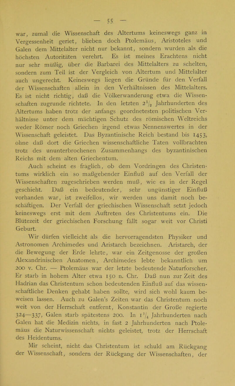 war, zumal die Wissenschaft des Altertums keineswegs ganz in Vergessenheit geriet, blieben doch Ptolemäus, Aristoteles und Galen dem Mittelalter nicht nur bekannt, sondern wurden als die höchsten Autoritäten verehrt. Es ist meines Erachtens nicht nur sehr müßig, über die Barbarei des Mittelalters zu schelten, sondern zum Teil ist der Vergleich von Altertum und Mittelalter auch ungerecht. Keineswegs liegen die Gründe für den Verfall der Wissenschaften allein in den Verhältnissen des Mittelalters. Es ist nicht richtig, daß die Völkerwanderung etwa die Wissen- schaften zugrunde richtete. In den letzten 21/a Jahrhunderten des Altertums haben trotz der anfangs geordnetesten politischen Ver- hältnisse unter dem mächtigen Schutz des römischen Weltreichs weder Römer noch Griechen irgend etwas Nennenswertes in der Wissenschaft geleistet. Das Byzantinische Reich bestand bis 1453, ohne daß dort die Griechen wissenschaftliche Taten vollbrachten trotz des ununterbrochenen Zusammenhangs des byzantinischen Reichs mit dem alten Griechentum. Auch scheint es fraglich, ob dem Vordringen des Christen- tums wirklich ein so maßgebender Einfluß auf den Verfall der Wissenschaften zugeschrieben werden muß, wie es in der Regel geschieht. Daß ein bedeutender, sehr ungünstiger Einfluß vorhanden war, ist zweifellos, wir werden uns damit noch be- schäftigen. Der Verfall der griechischen Wissenschaft setzt jedoch keineswegs erst mit dem Auftreten des Christentums ein. Die Blütezeit der griechischen Forschung fällt sogar weit vor Christi Geburt. Wir dürfen vielleicht als die hervorragendsten Physiker und Astronomen Archimedes und Aristarch bezeichnen. Aristarch, der die Bewegung der Erde lehrte, war ein Zeitgenosse der großen Alexandrinischen Anatomen, Archimedes lebte bekanntlich um 200 v. Chr. — Ptolemäus war der letzte bedeutende Naturforscher. Er starb in hohem Alter etwa 150 n. Chr. Daß nun zur Zeit des Hadrian das Christentum schon bedeutenden Einfluß auf das wissen- schaftliche Denken gehabt haben sollte, wird sich wohl kaum be- weisen lassen. Auch zu Galen’s Zeiten war das Christentum noch weit von der Herrschaft entfernt, Konstantin der Große regierte 324—337» Galen starb spätestens 200. In I '/* Jahrhunderten nach Galen hat die Medizin nichts, in fast 2 Jahrhunderten nach Ptole- mäus die Naturwissenschaft nichts geleistet, trotz der Herrschaft des Heidentums. Mir scheint, nicht das Christentum ist schuld am Rückgang der Wissenschaft, sondern der Rückgang der Wissenschaften, der