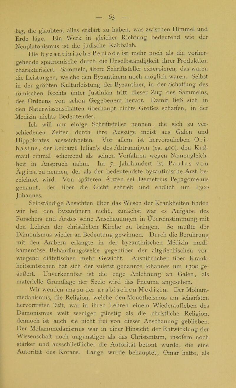 lag, die glaubten, alles erklärt zu haben, was zwischen Himmel und Erde läge. Ein Werk in gleicher Richtung bedeutend wie der Neuplatonismus ist die jüdische Kabbalah. Die byzantinischePeriodeist mehr noch als die vorher- gehende spätrömische durch die Unselbständigkeit ihrer Produktion charakterisiert. Sammeln, ältere Schriftsteller exzerpieren, das waren die Leistungen, welche den Byzantinern noch möglich waren. Selbst in der größten Kulturleistung der Byzantiner, in der Schaffung des römischen Rechts unter Justinian tritt dieser Zug des Sammelns, des Ordnens von schon Gegebenem hervor. Damit ließ sich in den Naturwissenschaften überhaupt nichts Großes schaffen, in der Medizin nichts Bedeutendes. Ich will nur einige Schriftsteller nennen, die sich zu ver- schiedenen Zeiten durch ihre Auszüge meist aus Galen und Hippokrates auszeichneten. Vor allem ist hervorzuheben Ori- basius, der Leibarzt Julian’s des Abtrünnigen (ca. 400), den Kuß- maul einmal scherzend als seinen Vorfahren wegen Namengleich- heit in Anspruch nahm. Im 7. Jahrhundert ist Paulus von Ä g i n a zu nennen, der als der bedeutendste byzantinische Arzt be- zeichnet wird. Von späteren Ärzten sei Demetrius Pepagomenus genannt, der über die Gicht schrieb und endlich um 1300 Johannes. Selbständige Ansichten über das Wesen der Krankheiten finden wir bei den Byzantinern nicht, zunächst war es Aufgabe des Forschers und Arztes seine Anschauungen in Übereinstimmung mit den Lehren der christlichen Kirche zu bringen. So mußte der Dämonismus wieder an Bedeutung gewinnen. Durch die Berührung mit den Arabern erlangte in der byzantinischen Me'dizin medi- kamentöse Behandlungsweise gegenüber der altgriechischen vor- wiegend diätetischen mehr Gewicht. Ausführlicher über Krank- heitsentstehen hat sich der zuletzt genannte Johannes um 13c» ge- äußert. Unverkennbar ist die enge Anlehnung an Galen, als materielle Grundlage der Seele wird das Pneuma angesehen. Wir wenden uns zu der arabischen Medizin. Der Moham- medanismus, die Religion, welche den Monotheismus am schärfsten hervortreten läßt, war in ihren Lehren einem Wiederaufleben des Dämonismus weit weniger günstig als die christliche Religion, dennoch ist auch sie nicht frei von dieser Anschauung geblieben. Der Mohammedanismus war in einer Hinsicht der Entwicklung der Wissenschaft noch ungünstiger als das Christentum, insofern noch stärker und ausschließlicher die Autorität betont wurde, die eine Autorität des Korans. Lange wurde behauptet, Omar hätte, als