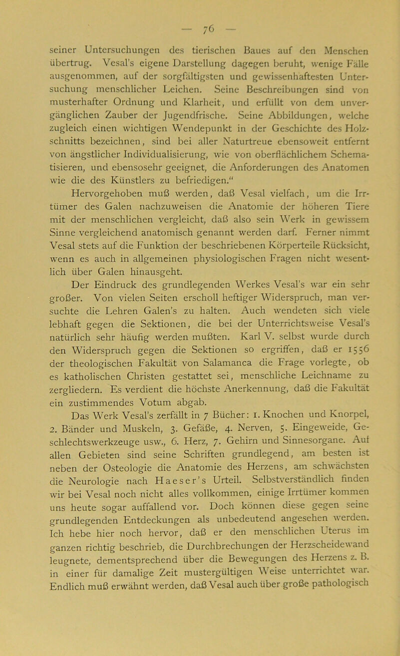 - ;6 - seiner Untersuchungen des tierischen Baues auf den Menschen übertrug. Vesal’s eigene Darstellung dagegen beruht, wenige Fälle ausgenommen, auf der sorgfältigsten und gewissenhaftesten Unter- suchung menschlicher Leichen. Seine Beschreibungen sind von musterhafter Ordnung und Klarheit, und erfüllt von dem unver- gänglichen Zauber der Jugendfrische. Seine Abbildungen, welche zugleich einen wichtigen Wendepunkt in der Geschichte des Holz- schnitts bezeichnen, sind bei aller Naturtreue ebensoweit entfernt von ängstlicher Individualisierung, wie von oberflächlichem Schema- tisieren, und ebensosehr geeignet, die Anforderungen des Anatomen wie die des Künstlers zu befriedigen.“ Hervorgehoben muß werden, daß Vesal vielfach, um die Irr- tümer des Galen nachzuweisen die Anatomie der höheren Tiere mit der menschlichen vergleicht, daß also sein Werk in gewissem Sinne vergleichend anatomisch genannt werden darf. Ferner nimmt Vesal stets auf die Funktion der beschriebenen Körperteile Rücksicht, wenn es auch in allgemeinen physiologischen Fragen nicht wesent- lich über Galen hinausgeht. Der Eindruck des grundlegenden Werkes Vesal’s war ein sehr großer. Von vielen Seiten erscholl heftiger Widerspruch, man ver- suchte die Lehren Galen’s zu halten. Auch wendeten sich viele lebhaft gegen die Sektionen, die bei der Unterrichtsweise Vesal’s natürlich sehr häufig werden mußten. Karl V. selbst wurde durch den Widerspruch gegen die Sektionen so ergriffen, daß er 1556 der theologischen Fakultät von Salamanca die Frage vorlegte, ob es katholischen Christen gestattet sei, menschliche Leichname zu zergliedern. Es verdient die höchste Anerkennung, daß die Fakultät ein zustimmendes Votum abgab. Das Werk Vesal’s zerfällt in 7 Bücher: I. Knochen und Knorpel, 2. Bänder und Muskeln, 3. Gefäße, 4. Nerven, 5. Eingeweide, Ge- schlechtswerkzeuge usw., 6. Herz, 7* Gehirn und Sinnesorgane. Auf allen Gebieten sind seine Schriften grundlegend, am besten ist neben der Osteologie die Anatomie des Herzens, am schwächsten die Neurologie nach Haeser’s Urteil. Selbstverständlich finden wir bei Vesal noch nicht alles vollkommen, einige Irrtümer kommen uns heute sogar auffallend vor. Doch können diese gegen seine grundlegenden Entdeckungen als unbedeutend angesehen w erden. Ich hebe hier noch hervor, daß er den menschlichen Uterus im ganzen richtig beschrieb, die Durchbrechungen der Herzscheidev and leugnete, dementsprechend über die Bewegungen des Herzens z. B. in einer für damalige Zeit mustergültigen Meise unterrichtet war. Endlich muß erwähnt werden, daß Vesal auch über große pathologisch
