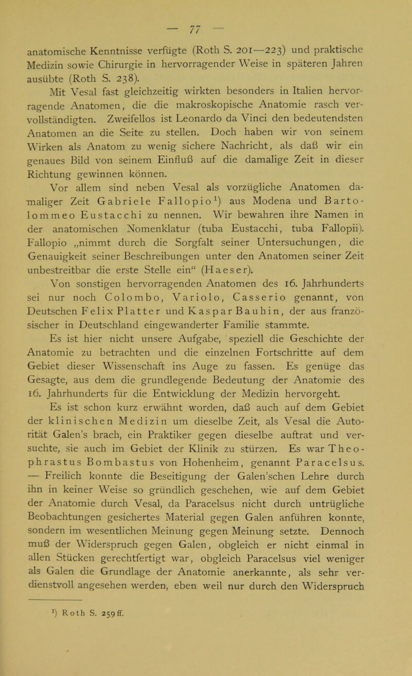 anatomische Kenntnisse verfügte (Roth S. 201—223) und praktische Medizin sowie Chirurgie in hervorragender Weise in späteren Jahren ausiibte (Roth S. 238). Mit Vesal fast gleichzeitig wirkten besonders in Italien hervor- ragende Anatomen, die die makroskopische Anatomie rasch ver- vollständigten. Zweifellos ist Leonardo da Vinci den bedeutendsten Anatomen an die Seite zu stellen. Doch haben wir von seinem Wirken als Anatom zu wenig sichere Nachricht, als daß wir ein genaues Bild von seinem Einfluß auf die damalige Zeit in dieser Richtung gewinnen können. Vor allem sind neben Vesal als vorzügliche Anatomen da- maliger Zeit Gabriele Fallopio1) aus Modena und Barto- lommeo Eustacchi zu nennen. Wir bewahren ihre Namen in der anatomischen Nomenklatur (tuba Eustacchi, tuba Fallopii). Fallopio „nimmt durch die Sorgfalt seiner Untersuchungen, die Genauigkeit seiner Beschreibungen unter den Anatomen seiner Zeit unbestreitbar die erste Stelle ein“ (Haeser). Von sonstigen hervorragenden Anatomen des 16. Jahrhunderts sei nur noch Colombo, Variolo, Casserio genannt, von Deutschen FelixPlatter und Kaspar Bauhin, der aus franzö- sischer in Deutschland eingewanderter Familie stammte. Es ist hier nicht unsere Aufgabe, speziell die Geschichte der Anatomie zu betrachten und die einzelnen Fortschritte auf dem Gebiet dieser Wissenschaft ins Auge zu fassen. Es genüge das Gesagte, aus dem die grundlegende Bedeutung der Anatomie des 16. Jahrhunderts für die Entwicklung der Medizin hervorgeht. Es ist schon kurz erwähnt worden, daß auch auf dem Gebiet der klinischen Medizin um dieselbe Zeit, als Vesal die Auto- rität Galen’s brach, ein Praktiker gegen dieselbe auftrat und ver- suchte, sie auch im Gebiet der Klinik zu stürzen. Es war Theo- phrastus Bombastus von Hohenheim, genannt Paracelsus. — Freilich konnte die Beseitigung der Galen’schen Lehre durch ihn in keiner Weise so gründlich geschehen, wie auf dem Gebiet der Anatomie durch Vesal, da Paracelsus nicht durch untrügliche Beobachtungen gesichertes Material gegen Galen anführen konnte, sondern im wesentlichen Meinung gegen Meinung setzte. Dennoch muß der Widerspruch gegen Galen, obgleich er nicht einmal in allen Stücken gerechtfertigt war, obgleich Paracelsus viel weniger als Galen die Grundlage der Anatomie anerkannte, als sehr ver- dienstvoll angesehen werden, eben weil nur durch den Widerspruch *) Roth S. 259fr.