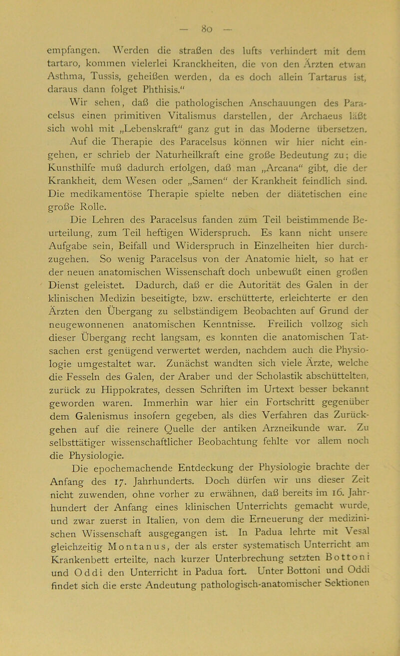 empfangen. Werden die Straßen des lufts verhindert mit dem tartaro, kommen vielerlei Kranckheiten, die von den Ärzten etwan Asthma, Tussis, geheißen werden, da es doch allein Tartarus ist, daraus dann folget Phthisis.“ Wir sehen, daß die pathologischen Anschauungen des Para- celsus einen primitiven Vitalismus darstellcn, der Archaeus läßt sich wohl mit „Lebenskraft ganz gut in das Moderne übersetzen. Auf die Therapie des Paracelsus können wir hier nicht ein- gehen, er schrieb der Naturheilkraft eine große Bedeutung zu; die Kunsthilfe muß dadurch erfolgen, daß man „Arcana“ gibt, die der Krankheit, dem Wesen oder „Samen“ der Krankheit feindlich sind. Die medikamentöse Therapie spielte neben der diätetischen eine große Rolle. Die Lehren des Paracelsus fanden zum Teil beistimmende Be- urteilung, zum Teil heftigen Widerspruch. Es kann nicht unsere Aufgabe sein, Beifall und Widerspruch in Einzelheiten hier durch- zugehen. So wenig Paracelsus von der Anatomie hielt, so hat er der neuen anatomischen Wissenschaft doch unbewußt einen großen Dienst geleistet. Dadurch, daß er die Autorität des Galen in der klinischen Medizin beseitigte, bzw. erschütterte, erleichterte er den Ärzten den Übergang zu selbständigem Beobachten auf Grund der neugewonnenen anatomischen Kenntnisse. Freilich vollzog sich dieser Übergang recht langsam, es konnten die anatomischen Tat- sachen erst genügend verwertet werden, nachdem auch die Physio- logie umgestaltet war. Zunächst wandten sich viele Ärzte, welche die Fesseln des Galen, der Araber und der Scholastik abschüttelten, zurück zu Hippokrates, dessen Schriften im Urtext besser bekannt geworden waren. Immerhin war hier ein Fortschritt gegenüber dem Galenismus insofern gegeben, als dies Verfahren das Zurück- gehen auf die reinere Quelle der antiken Arzneikunde war. Zu selbsttätiger wissenschaftlicher Beobachtung fehlte vor allem noch die Physiologie. Die epochemachende Entdeckung der Physiologie brachte der Anfang des 17. Jahrhunderts. Doch dürfen wir uns dieser Zeit nicht zuwenden, ohne vorher zu erwähnen, daß bereits im 16. Jahr- hundert der Anfang eines klinischen Unterrichts gemacht wurde, und zwar zuerst in Italien, von dem die Erneuerung der medizini- schen Wissenschaft ausgegangen ist. In Padua lehrte mit \ esal gleichzeitig Montanus, der als erster systematisch Unterricht am Krankenbett erteilte, nach kurzer Unterbrechung setzten Bottom und O d d i den Unterricht in Padua fort. Unter Bottoni und Oddi findet sich die erste Andeutung pathologisch-anatomischer Sektionen