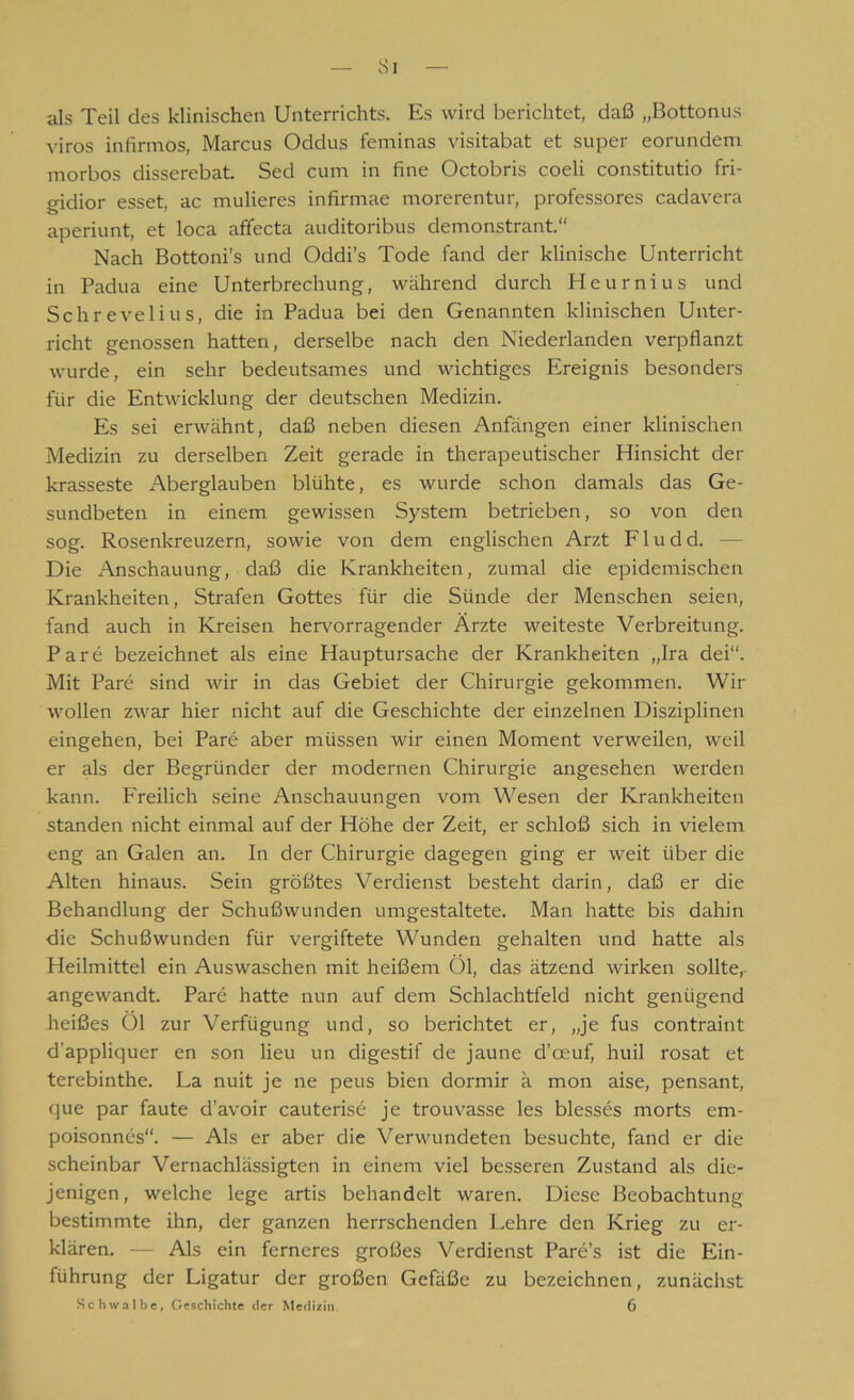 Si als Teil des klinischen Unterrichts. Es wird berichtet, daß „Bottonus viros infirmos, Marcus Oddus feminas visitabat et super eorundem morbos disserebat. Sed cum in fine Octobris coeli constitutio fri- gidior esset, ac midieres infirmae morerentur, professores cadavera aperiunt, et loca affecta auditoribus demonstrant.“ Nach Bottoni’s und Oddi’s Tode fand der klinische Unterricht in Padua eine Unterbrechung, während durch Heurnius und Schrevelius, die in Padua bei den Genannten klinischen Unter- richt genossen hatten, derselbe nach den Niederlanden verpflanzt wurde, ein sehr bedeutsames und wichtiges Ereignis besonders für die Entwicklung der deutschen Medizin. Es sei erwähnt, daß neben diesen Anfängen einer klinischen Medizin zu derselben Zeit gerade in therapeutischer Hinsicht der krasseste Aberglauben blühte, es wurde schon damals das Ge- sundbeten in einem gewissen System betrieben, so von den sog. Rosenkreuzern, sowie von dem englischen Arzt F1 u d d. Die Anschauung, daß die Krankheiten, zumal die epidemischen Krankheiten, Strafen Gottes für die Sünde der Menschen seien, fand auch in Kreisen hervorragender Ärzte weiteste Verbreitung. Pare bezeichnet als eine Hauptursache der Krankheiten „Ira dei“. Mit Pare sind wir in das Gebiet der Chirurgie gekommen. Wir wollen zwar hier nicht auf die Geschichte der einzelnen Disziplinen eingehen, bei Pare aber müssen wir einen Moment verweilen, weil er als der Begründer der modernen Chirurgie angesehen werden kann. Freilich seine Anschauungen vom Wesen der Krankheiten standen nicht einmal auf der Höhe der Zeit, er schloß sich in vielem eng an Galen an. In der Chirurgie dagegen ging er weit über die Alten hinaus. Sein größtes Verdienst besteht darin, daß er die Behandlung der Schußwunden umgestaltete. Man hatte bis dahin die Schußwunden für vergiftete Wunden gehalten und hatte als Heilmittel ein Auswaschen mit heißem 01, das ätzend wirken sollter angewandt. Pare hatte nun auf dem Schlachtfeld nicht genügend heißes 01 zur Verfügung und, so berichtet er, „je fus contraint d’appliquer en son Heu un digestif de jaune d’oeuf, huil rosat et terebinthe. La nuit je ne peus bien dormir a mon aise, pensant, que par faute d’avoir cauterise je trouvasse les blesses morts em- poisonnes“. — Als er aber die Verwundeten besuchte, fand er die scheinbar Vernachlässigten in einem viel besseren Zustand als die- jenigen, welche lege artis behandelt waren. Diese Beobachtung bestimmte ihn, der ganzen herrschenden Lehre den Krieg zu er- klären. — Als ein ferneres großes Verdienst Pare’s ist die Ein- führung der Ligatur der großen Gefäße zu bezeichnen, zunächst Schwalbe, Geschichte der Medizin. 6