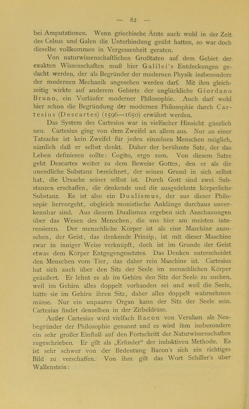 bei Amputationen. Wenn griechische Ärzte auch wohl in der Zeit des Celsus und Galen die Unterbindung geübt hatten, so war doch dieselbe vollkommen in Vergessenheit geraten. Von naturwissenschaftlichen Großtaten auf dem Gebiet der exakten Wissenschaften muß hier Galilei’s Entdeckungen ge- dacht werden, der als Begründer der modernen Physik insbesondere der modernen Mechanik angesehen werden darf. Mit ihm gleich- zeitig wirkte auf anderem Gebiete der unglückliche Giordano Bruno, ein Vorläufer moderner Philosophie. Auch darf wohl hier schon die Begründung der modernen Philosophie durch Car- tesius (Descartes) (1596—1650) erwähnt werden. Das System des Cartesius war in vielfacher Hinsicht gänzlich neu. Cartesius ging von dem Zweifel an allem aus. Nur an einer Tatsache ist kein Zweifel für jeden einzelnen Menschen möglich, nämlich daß er selbst denkt. Daher der berühmte Satz, der das Leben definieren sollte: Cogito, ergo sum. Von diesem Satze geht Descartes weiter zu dem Beweise Gottes, den er als die unendliche Substanz bezeichnet, der seinen Grund in sich selbst hat, die Ursache seiner selbst ist. Durch Gott sind zwei Sub- stanzen erschaffen, die denkende und die ausgedehnte körperliche Substanz. Es ist also ein Dualismus, der aus dieser Philo- sopie hervorgeht, obgleich monistische Anklänge durchaus unver- kennbar sind. Aus diesem Dualismus ergeben sich Anschauungen über das Wesen des Menschen, die uns hier am meisten inte- ressieren. Der menschliche Körper ist als eine Maschine anzu- sehen, der Geist, das denkende Prinzip, ist mit dieser Maschine zwar in inniger Weise verknüpft, doch ist im Grunde der Geist etwas dem Körper Entgegengesetztes. Das Denken unterscheidet den Menschen vom Tier, das daher rein Maschine ist. Cartesius hat sich auch über den Sitz der Seele im menschlichen Körper geäußert. Er lehnt es ab im Gehirn den Sitz der Seele zu suchen, weil im Gehirn alles doppelt vorhanden sei und weil die Seele, hätte sie im Gehirn ihren Sitz, daher alles doppelt wahrnehmen müsse. Nur ein unpaares Organ kann der Sitz der Seele sein. Cartesius findet denselben in der Zirbeldrüse. Außer Cartesius wird vielfach Bacon von Verulam als Neu- begründer der Philosophie genannt und es wird ihm insbesondere ein sehr großer Einfluß auf den Fortschritt der Naturwissenschaften zugeschrieben. Er gilt als „Erfinder“ der induktiven Methode. Es ist sehr schwer von der Bedeutung Bacon s sich ein richtiges Bild zu verschaffen. Von ihm gilt das Wort Schillers über Wallenstein: