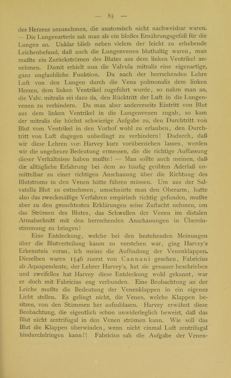 des Herzens anzunehmen, die anatomisch nicht nachweisbar waren. Die Lungenarterie sah man als ein bloßes Ernährungsgefäß für die Lungen an. Unklar blieb neben vielem der leicht zu erhebende Leichenbefund, daß auch die Lungenvenen bluthaltig waren, man mußte ein Zurückströmen des Blutes aus dem linken Ventrikel an- nehmen. Damit erhielt nun die Valvula mitralis eine eigenartige, ganz unglaubliche Funktion. Da nach der herrschenden Lehre Luft von den Lungen durch die Vena pulmonalis dem linken Herzen, dem linken Ventrikel zugeführt wurde, so nahm man an, die Valv. mitralis sei dazu da, den Rücktritt der Luft in die Lungen- venen zu verhindern. Da man aber andererseits Eintritt von Blut aus dem linken Ventrikel in die Lungenvenen zugab, so kam der mitralis die höchst schwierige Aufgabe zu, den Durchtritt von Blut vom Ventrikel in den Vorhof wohl zu erlauben, den Durch- tritt von Luft dagegen unbedingt zu verhindern! Dadurch, daß wir diese Lehren vori Harvey kurz vorüberziehen lassen, werden wir die ungeheure Bedeutung ermessen, die die richtige Auffassung dieser Verhältnisse haben mußte! — Man sollte auch meinen, daß die alltägliche Erfahrung bei dem so häufig geübten Aderlaß un- mittelbar zu einer richtigen Anschauung über die Richtung des Blutstroms in den Venen hätte führen müssen. Um aus der Sal- vatella Blut zu entnehmen, umschnürte man den Oberarm, hatte also das zweckmäßige Verfahren empirisch richtig gefunden, mußte aber zu den gesuchtesten Erklärungen seine Zuflucht nehmen, um das Strömen des Blutes, das Schwellen der Venen im distalen Armabschnitt mit den herrschenden Anschauungen in Überein- stimmung zu bringen! Eine Entdeckung, welche bei den bestehenden Meinungen über die Blutverteilung kaum zu verstehen war, ging Harvey’s Erkenntnis voran, ich meine die Auffindung der Venenklappen. Dieselben waren 1546 zuerst von Cannani gesehen, Fabricius ab Aquapendente, der Lehrer Harvey’s, hat sie genauer beschrieben und zweifellos hat Harvey diese Entdeckung wohl gekannt, war er doch mit Fabricius eng verbunden. Eine Beobachtung an der Leiche mußte die Bedeutung der Venenklappen in ein eigenes Licht stellen. Es gelingt nicht, die Venen, welche Klappen be- sitzen, von den Stämmen her aufzublasen. Harvey erwähnt diese Beobachtung, die eigentlich schon unwiderleglich beweist, daß das Blut nicht zentrifugal in den Venen strömen kann. Wie soll das Blut die Klappen überwinden, wenn nicht einmal Luft zentrifugal hindurchdringen kann fl Fabricius sah die Aufgabe der Venen-