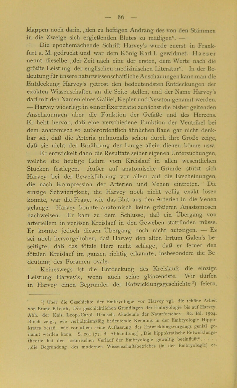 klappen noch darin, „den zu heftigen Andrang des von den Stämmen in die Zweige sich ergießenden Blutes zu mäßigen“. Die epochemachende Schrift Harvey’s wurde zuerst in Frank- furt a. M. gedruckt und war dem König Karl I. gewidmet. Haeser nennt dieselbe „der Zeit nach eine der ersten, dem Werte nach die größte Leistung der englischen medizinischen Literatur“. In der Be- deutung für unsere naturwissenschaftliche Anschauungen kann man die Entdeckung Harvey’s getrost den bedeutendsten Entdeckungen der exakten Wissenschaften an die Seite stellen, und der Name Harvey’s darf mit den Namen eines Galilei, Kepler und Newton genannt werden. — Harvey widerlegt in seiner Exercitatio zunächst die bisher geltenden Anschauungen über die Funktion der Gefäße und des Herzens. Er hebt hervor, daß eine verschiedene Funktion der Ventrikel bei dem anatomisch so außerordentlich ähnlichen Baue gar nicht denk- bar sei, daß die Arteria pulmonalis schon durch ihre Größe zeige, daß sie nicht der Ernährung der Lunge allein dienen könne usw. Er entwickelt dann die Resultate seiner eigenen Untersuchungen, welche die heutige Lehre vom Kreislauf in allen wesentlichen Stücken festlegen. Außer auf anatomische Gründe stützt sich Harvey bei der Beweisführung vor allem auf die Erscheinungen, die nach Kompression der Arterien und Venen eintreten. Die einzige Schwierigkeit, die Harvey noch nicht völlig exakt lösen konnte, war die Frage, wie das Blut aus den Arterien in die Venen gelange. Harvey konnte anatomisch keine größeren Anastomosen nachweisen. Er kam zu dem Schlüsse, daß ein Übergang von arteriellem in venösen Kreislauf in den Geweben stattfinden müsse. Er konnte jedoch diesen Übergang noch nicht aufzeigen. — Es sei noch hervorgehoben, daß Harvey den alten Irrtum Galen's be- seitigte, daß das fötale Herz nicht schlage, daß er ferner den fötalen Kreislauf im ganzen richtig erkannte, insbesondere die Be- deutung des Foramen ovale. Keineswegs ist die Entdeckung des Kreislaufs die einzige Leistung Flarvey’s, wenn auch seine glänzendste. Wir dürfen in Harvey einen Begründer der EntwicklungsgeschichteJ) feiern, i) Über die Geschichte der Embryologie vor Harvey vgl. die schöne Arbeit von Bruno Bloch, Die geschichtlichen Grundlagen der Embryologie bis aut Harvey. Abh. der Kais. Leop.-Carol. Deutsch. Akademie der Naturforscher. 82. Bd. 1904. Bloch zeigt, wie verhältnismäßig bedeutende Kenntnis in der Embryologie Hippo- krates besaß, wie vor allem seine Auffassung des Entwicklungsvorgangs genial ge- nannt werden kann. S. 291 (77. d. Abhandlung) „Die hippokratische Entwicklungs- theorie hat den historischen Verlauf der Embryologie gewaltig beeinflußt' , ... . „die Begründung des modernen Wissenschaftsbetriebes (in der Embryologie) er-