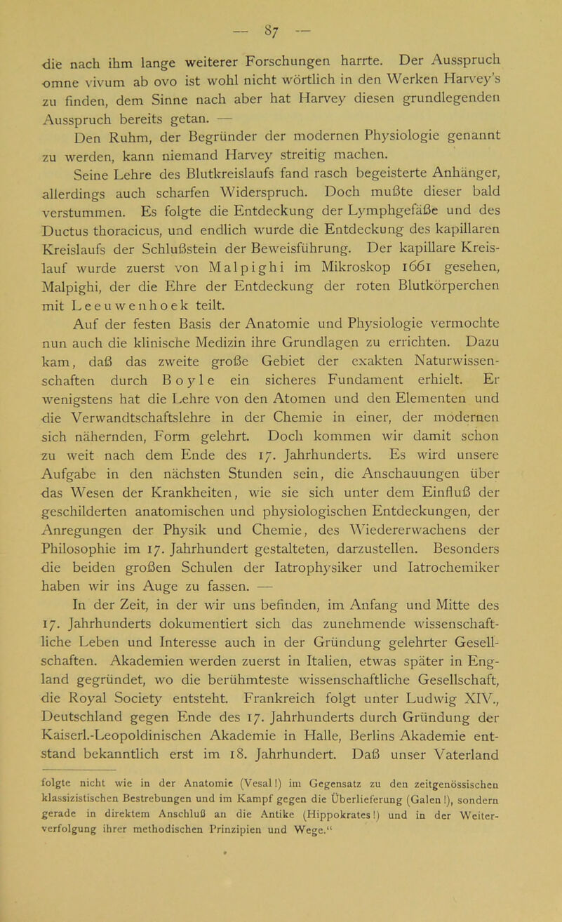 37 die nach ihm lange weiterer Forschungen harrte. Der Ausspruch omne vivum ab ovo ist wohl nicht wörtlich in den Werken Harvey’s zu finden, dem Sinne nach aber hat Harvey diesen grundlegenden Ausspruch bereits getan. — Den Ruhm, der Begründer der modernen Physiologie genannt zu werden, kann niemand Harvey streitig machen. Seine Lehre des Blutkreislaufs fand rasch begeisterte Anhänger, allerdings auch scharfen Widerspruch. Doch mußte dieser bald verstummen. Es folgte die Entdeckung der Lymphgefäße und des Ductus thoracicus, und endlich wurde die Entdeckung des kapillaren Kreislaufs der Schlußstein der Beweisführung. Der kapillare Kreis- lauf wurde zuerst von Malpighi im Mikroskop 1661 gesehen, Malpighi, der die Ehre der Entdeckung der roten Blutkörperchen mit Leeuwenhoek teilt. Auf der festen Basis der Anatomie und Physiologie vermochte nun auch die klinische Medizin ihre Grundlagen zu errichten. Dazu kam, daß das zweite große Gebiet der exakten Naturwissen- schaften durch Boyle ein sicheres Fundament erhielt. Er wenigstens hat die Lehre von den Atomen und den Elementen und die Verwandtschaftslehre in der Chemie in einer, der modernen sich nähernden, Form gelehrt. Doch kommen wir damit schon zu weit nach dem Ende des 17. Jahrhunderts. Es wird unsere Aufgabe in den nächsten Stunden sein, die Anschauungen über ■das Wesen der Krankheiten, wie sie sich unter dem Einfluß der geschilderten anatomischen und physiologischen Entdeckungen, der Anregungen der Physik und Chemie, des Wiedererwachens der Philosophie im 17. Jahrhundert gestalteten, darzustellen. Besonders die beiden großen Schulen der Iatrophysiker und Iatrochemiker haben wir ins Auge zu fassen. — In der Zeit, in der wir uns befinden, im Anfang und Mitte des 17. Jahrhunderts dokumentiert sich das zunehmende wissenschaft- liche Leben und Interesse auch in der Gründung gelehrter Gesell- schaften. Akademien werden zuerst in Italien, etwas später in Eng- land gegründet, wo die berühmteste wissenschaftliche Gesellschaft, die Royal Society entsteht. Frankreich folgt unter Ludwig XIV., Deutschland gegen Ende des 17. Jahrhunderts durch Gründung der Kaiserl.-Leopoldinischen Akademie in Halle, Berlins Akademie ent- stand bekanntlich erst im 18. Jahrhundert. Daß unser Vaterland folgte nicht wie in der Anatomie (Vesall) im Gegensatz zu den zeitgenössischen klassizistischen Bestrebungen und im Kampf gegen die Überlieferung (Galen 1), sondern gerade in direktem Anschluß an die Antike (Ilippokrates 1) und in der Weiter- verfolgung ihrer methodischen Prinzipien und Wege.“