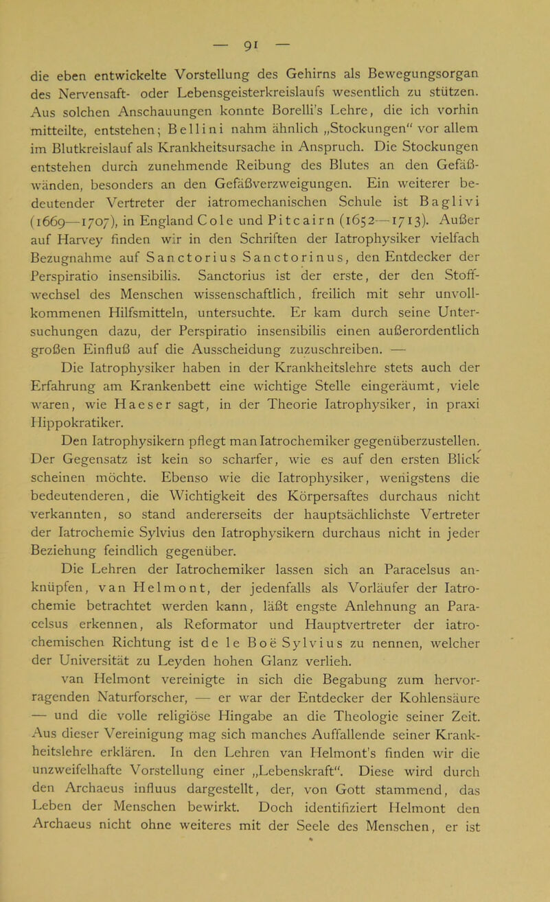 die eben entwickelte Vorstellung des Gehirns als Bewegungsorgan des Nervensaft- oder Lebensgeisterkreislaufs wesentlich zu stützen. Aus solchen Anschauungen konnte Borelli’s Lehre, die ich vorhin mitteilte, entstehen; B e 11 i n i nahm ähnlich „Stockungen“ vor allem im Blutkreislauf als Krankheitsursache in Anspruch. Die Stockungen entstehen durch zunehmende Reibung des Blutes an den Gefäß- wänden, besonders an den Gefäßverzweigungen. Ein weiterer be- deutender Vertreter der iatromechanischen Schule ist Baglivi (1669—1707), in England Cole und Pitcairn (1652—1713). Außer auf Harvey finden wir in den Schriften der Iatrophysiker vielfach Bezugnahme auf Sanctorius Sanctorinus, den Entdecker der Perspiratio insensibilis. Sanctorius ist der erste, der den Stoff- wechsel des Menschen wissenschaftlich, freilich mit sehr unvoll- kommenen Hilfsmitteln, untersuchte. Er kam durch seine Unter- suchungen dazu, der Perspiratio insensibilis einen außerordentlich großen Einfluß auf die Ausscheidung zuzuschreiben. — Die Iatrophysiker haben in der Krankheitslehre stets auch der Erfahrung am Krankenbett eine wichtige Stelle eingeräumt, viele waren, wie Haeser sagt, in der Theorie Iatrophysiker, in praxi Hippokratiker. Den Iatrophysikern pflegt manlatrochemiker gegenüberzustellen. Der Gegensatz ist kein so scharfer, wie es auf den ersten Blick scheinen möchte. Ebenso wie die Iatrophysiker, wenigstens die bedeutenderen, die Wichtigkeit des Körpersaftes durchaus nicht verkannten, so stand andererseits der hauptsächlichste Vertreter der Iatrochemie Sylvius den Iatrophysikern durchaus nicht in jeder Beziehung feindlich gegenüber. Die Lehren der Iatrochemiker lassen sich an Paracelsus an- knüpfen, van Helmont, der jedenfalls als Vorläufer der Iatro- chemie betrachtet werden kann, läßt engste Anlehnung an Para- celsus erkennen, als Reformator und Hauptvertreter der iatro- chemischen Richtung ist de le Boe Sylvius zu nennen, welcher der Universität zu Leyden hohen Glanz verlieh. van Helmont vereinigte in sich die Begabung zum hervor- ragenden Naturforscher, — er war der Entdecker der Kohlensäure — und die volle religiöse Hingabe an die Theologie seiner Zeit. Aus dieser Vereinigung mag sich manches Auffallende seiner Krank- heitslehre erklären. In den Lehren van Helmont's finden wir die unzweifelhafte Vorstellung einer „Lebenskraft“. Diese wird durch den Archaeus influus dargestellt, der, von Gott stammend, das Leben der Menschen bewirkt. Doch identifiziert Helmont den Archaeus nicht ohne weiteres mit der Seele des Menschen, er ist