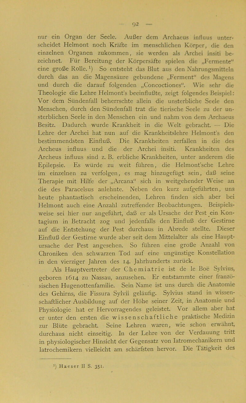 nur ein Organ der Seele. Außer dem Archaeus influus unter- scheidet Helmont noch Kräfte im menschlichen Körper, die den einzelnen Organen zukommen, sie werden als Archei insiti be- zeichnet. Für Bereitung der Körpersäfte spielen die „Fermente“ eine große Rolle.1) So entsteht das Blut aus den Nahrungsmitteln durch das an die Magensäure gebundene „Ferment“ des Magens und durch die darauf folgenden „Concoctiones“. Wie sehr die Theologie die Lehre Helmont’s beeinflußte, zeigt folgendes Beispiel: Vor dem Sündenfall beherrschte allein die unsterbliche Seele den Menschen, durch den Sündenfall trat die tierische Seele zu der un- sterblichen Seele in den Menschen ein und nahm von dem Archaeus Besitz. Dadurch wurde Krankheit in die Welt gebracht. — Die Lehre der Archei hat nun auf die Krankheitslehre Helmont’s den bestimmendsten Einfluß. Die Krankheiten zerfallen in die des Archeus influus und die der Archei insiti. Krankheiten des Archeus influus sind z. B. erbliche Krankheiten, unter anderem die Epilepsie. Es würde zu weit führen, die Helmont’sche Lehre im einzelnen zu verfolgen, es mag hinzugefügt sein, daß seine Therapie mit Hilfe der „Arcana“ sich in weitgehender Weise an die des Paracelsus anlehnte. Neben den kurz aufgeführten, uns heute phantastisch erscheinenden, Lehren finden sich aber bei Helmont auch eine Anzahl zutreffender Beobachtungen. Beispiels- weise sei hier nur angeführt, daß er als Ursache der Pest ein Kon- tagium in Betracht zog und jedenfalls den Einfluß der Gestirne auf die Entstehung der Pest durchaus in Abrede stellte. Dieser Einfluß der Gestirne wurde aber seit dem Mittelalter als eine Haupt- ursache der Pest angesehen. So führen eine große Anzahl von Chroniken den schwarzen Tod auf eine ungünstige Konstellation in den vierziger Jahren des 14. Jahrhunderts zurück. Als Hauptvertreter der Chemiatrie ist de le Boe Sylvius, geboren 1614 zu Nassau, anzusehen. Er entstammte einer franzö- sischen Hugenottenfamilie. Sein Name ist uns durch die Anatomie des Gehirns, die Fissura Sylvii geläufig. Sylvius stand in wissen- schaftlicher Ausbildung auf der Höhe seiner Zeit, in Anatomie und Physiologie hat er Hervorragendes geleistet. Vor allem aber hat er unter den ersten die wissenschaftliche praktische Medizin zur Blüte gebracht. Seine Lehren waren, wie schon erwähnt, durchaus nicht einseitig. In der Lehre von der Verdauung tritt in physiologischer Hinsicht der Gegensatz von Iatromechanikern und Iatrochemikern vielleicht am schärfsten hervor. Die Tätigkeit des