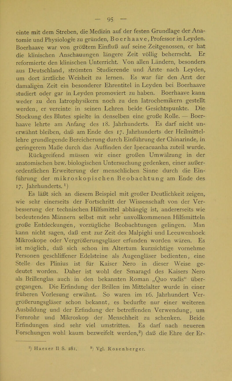 einte mit dem Streben, die Medizin auf der festen Grundlage der Ana- tomie und Physiologie zu gründen, Boerhaave,Professor in Leyden. Boerhaave war von größtem Einfluß auf seine Zeitgenossen, er hat die klinischen Anschauungen längere Zeit völlig beherrscht. Er reformierte den klinischen Unterricht. Von allen Ländern, besonders aus Deutschland, strömten Studierende und Ärzte nach Leyden, um dort ärztliche Weisheit zu lernen. Es war für den Arzt der damaligen Zeit ein besonderer Ehrentitel in Leyden bei Boerhaave studiert oder gar in Leyden promoviert zu haben. Boerhaave kann weder zu clen Iatrophysikern noch zu den Iatrochemikern gestellt werden, er vereinte in seinen Lehren beide Gesichtspunkte. Die Stockung des Blutes spielte in denselben eine große Rolle. — Boer- haave lehrte am Anfang des 18. Jahrhunderts. Es darf nicht un- erwähnt bleiben, daß am Ende des 17. Jahrhunderts der Heilmittel- lehre grundlegende Bereicherung durch Einführung der Chinarinde, in geringerem Maße durch das Auffinden der Ipecacuanha zuteil wurde. Rückgreifend müssen wir einer großen Umwälzung in der anatomischen bzw. biologischen Untersuchung gedenken, einer außer- ordentlichen Erweiterung der menschlichen Sinne durch die Ein- führung der mikroskopischen Beobachtung am Ende des 17. Jahrhunderts. *) Es läßt sich an diesem Beispiel mit großer Deutlichkeit zeigen, wie sehr einerseits der Fortschritt der Wissenschaft von der Ver- besserung der technischen Hilfsmittel abhängig ist, andererseits wie bedeutenden Männern selbst mit sehr unvollkommenen Hilfsmitteln große Entdeckungen, vorzügliche Beobachtungen gelingen. Man kann nicht sagen, daß erst zur Zeit des Malpighi und Leeuwenhoek Mikroskope oder Vergrößerungsgläser erfunden worden wären. Es ist möglich, daß sich schon im Altertum kurzsichtige vornehme Personen geschliffener Edelsteine als Augengläser bedienten, eine Stelle des Plinius ist für Kaiser Nero in dieser Weise ge- deutet worden. Daher ist wohl der Smaragd des Kaisers Nero als Brillenglas auch in den bekannten Roman „Quo vadis“ über- gegangen. Die Erfindung der Brillen im Mittelalter wurde in einer früheren Vorlesung erwähnt. So waren im 16. Jahrhundert Ver- größerungsgläser schon bekannt, es bedurfte nur einer weiteren Ausbildung und der Erfindung der betreffenden Verwendung, um Fernrohr und Mikroskop der Menschheit zu schenken. Beide Erfindungen sind sehr viel umstritten. Es darf nach neueren Forschungen wohl kaum bezweifelt werden,2) daß die Ehre der Er-