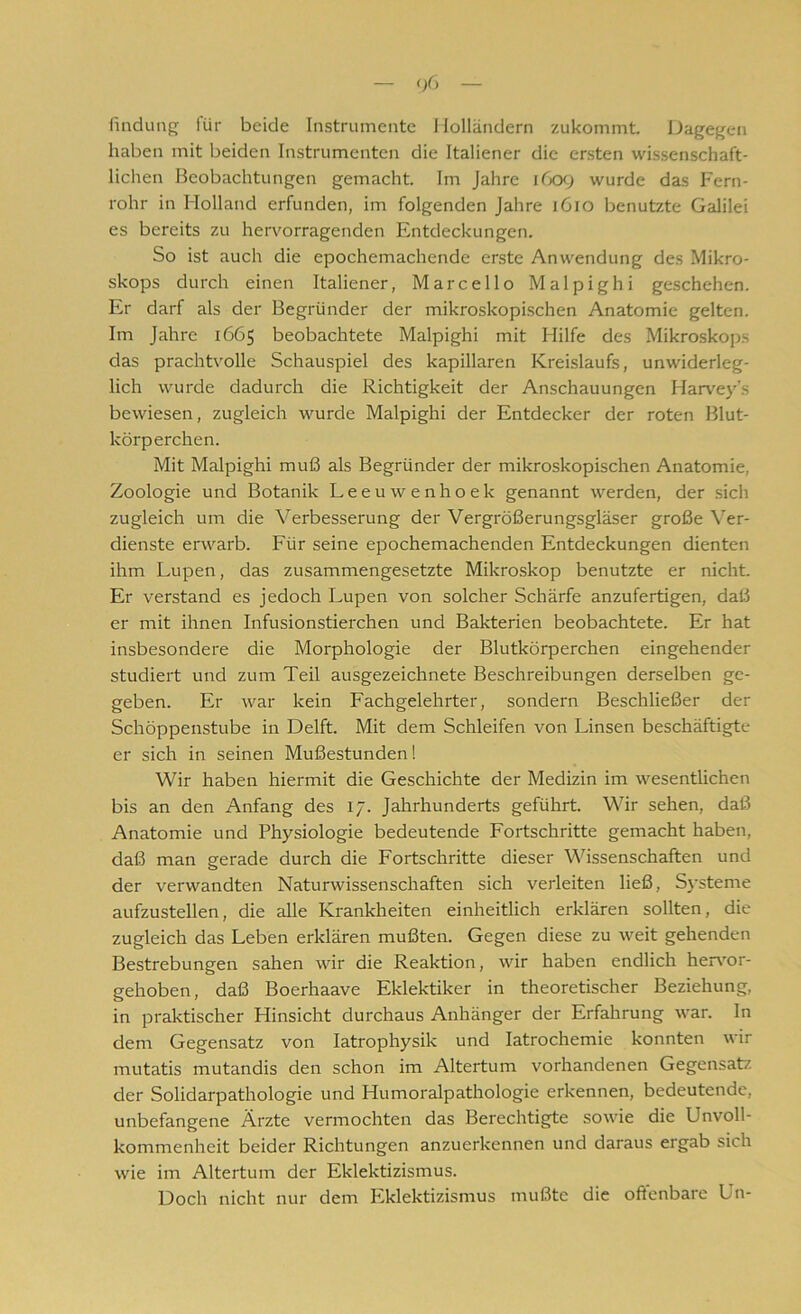 findung für beide Instrumente Holländern zukommt. Dagegen haben mit beiden Instrumenten die Italiener die ersten wissenschaft- lichen Beobachtungen gemacht. Im Jahre i 609 wurde das Fern- rohr in Holland erfunden, im folgenden Jahre 1610 benutzte Galilei es bereits zu hervorragenden Entdeckungen. So ist auch die epochemachende erste Anwendung des Mikro- skops durch einen Italiener, Marcello Malpighi geschehen. Er darf als der Begründer der mikroskopischen Anatomie gelten. Im Jahre 1665 beobachtete Malpighi mit Hilfe des Mikroskops das prachtvolle Schauspiel des kapillaren Kreislaufs, unwiderleg- lich wurde dadurch die Richtigkeit der Anschauungen Harvey’s bewiesen, zugleich wurde Malpighi der Entdecker der roten Blut- körperchen. Mit Malpighi muß als Begründer der mikroskopischen Anatomie, Zoologie und Botanik Leeuwenhoek genannt werden, der sich zugleich um die Verbesserung der Vergrößerungsgläser große Ver- dienste erwarb. Für seine epochemachenden Entdeckungen dienten ihm Lupen, das zusammengesetzte Mikroskop benutzte er nicht. Er verstand es jedoch Lupen von solcher Schärfe anzufertigen, daß er mit ihnen Infusionstierchen und Bakterien beobachtete. Er hat insbesondere die Morphologie der Blutkörperchen eingehender studiert und zum Teil ausgezeichnete Beschreibungen derselben ge- geben. Er war kein Fachgelehrter, sondern Beschließer der Schöppenstube in Delft. Mit dem Schleifen von Linsen beschäftigte er sich in seinen Mußestunden! Wir haben hiermit die Geschichte der Medizin im wesentlichen bis an den Anfang des 17. Jahrhunderts geführt. Wir sehen, daß Anatomie und Physiologie bedeutende Fortschritte gemacht haben, daß man gerade durch die Fortschritte dieser Wissenschaften und der verwandten Naturwissenschaften sich verleiten ließ, Systeme aufzustellen, die alle Krankheiten einheitlich erklären sollten, die zugleich das Leben erklären mußten. Gegen diese zu weit gehenden Bestrebungen sahen wir die Reaktion, wir haben endlich hervor- gehoben, daß Boerhaave Eklektiker in theoretischer Beziehung, in praktischer Hinsicht durchaus Anhänger der Erfahrung war. In dem Gegensatz von Iatrophysik und Iatrochemie konnten wir mutatis mutandis den schon im Altertum vorhandenen Gegensatz der Solidarpathologie und Humoralpathologie erkennen, bedeutende, unbefangene Ärzte vermochten das Berechtigte sowie die Unvoll- kommenheit beider Richtungen anzuerkennen und daraus ergab sich wie im Altertum der Eklektizismus. Doch nicht nur dem Eklektizismus mußte die offenbare Un-