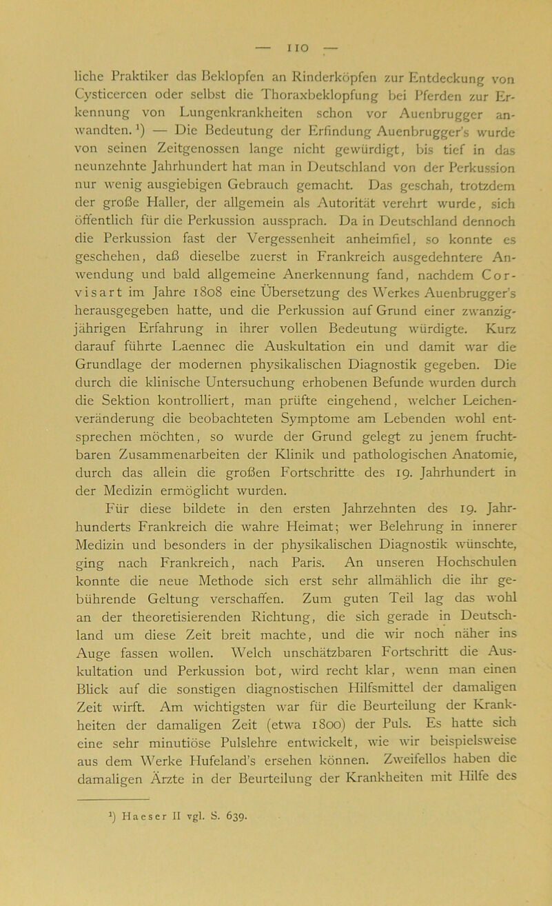 I IO liehe Praktiker das Beklopfen an Rinderköpfen zur Entdeckung von Cysticercen oder selbst die Thoraxbeklopfung bei Pferden zur Er- kennung von Lungenkrankheiten schon vor Auenbrugger an- wandten. J) — Die Bedeutung der Erfindung Auenbrugger’s wurde von seinen Zeitgenossen lange nicht gewürdigt, bis tief in das neunzehnte Jahrhundert hat man in Deutschland von der Perkussion nur wenig ausgiebigen Gebrauch gemacht. Das geschah, trotzdem der große Haller, der allgemein als Autorität verehrt wurde, sich öffentlich für die Perkussion aussprach. Da in Deutschland dennoch die Perkussion fast der Vergessenheit anheimfiel, so konnte es geschehen, daß dieselbe zuerst in Frankreich ausgedehntere An- wendung und bald allgemeine Anerkennung fand, nachdem Cor- visart im Jahre 1808 eine Übersetzung des Werkes Auenbrugger's herausgegeben hatte, und die Perkussion auf Grund einer zwanzig- jährigen Erfahrung in ihrer vollen Bedeutung würdigte. Kurz darauf führte Laennec die Auskultation ein und damit war die Grundlage der modernen physikalischen Diagnostik gegeben. Die durch die klinische Untersuchung erhobenen Befunde wurden durch die Sektion kontrolliert, man prüfte eingehend, welcher Leichen- veränderung die beobachteten Symptome am Lebenden wohl ent- sprechen möchten, so wurde der Grund gelegt zu jenem frucht- baren Zusammenarbeiten der Klinik und pathologischen Anatomie, durch das allein die großen Fortschritte des 19. Jahrhundert in der Medizin ermöglicht wurden. Für diese bildete in den ersten Jahrzehnten des 19. Jahr- hunderts Frankreich die wahre Heimat; wer Belehrung in innerer Medizin und besonders in der physikalischen Diagnostik wünschte, ging nach Frankreich, nach Paris. An unseren Hochschulen konnte die neue Methode sich erst sehr allmählich die ihr ge- bührende Geltung verschaffen. Zum guten Teil lag das wohl an der theoretisierenden Richtung, die sich gerade in Deutsch- land um diese Zeit breit machte, und die wir noch näher ins Auge fassen wollen. Welch unschätzbaren Fortschritt die Aus- kultation und Perkussion bot, wird recht klar, wenn man einen Blick auf die sonstigen diagnostischen Hilfsmittel der damaligen Zeit wirft. Am wichtigsten war für die Beurteilung der Krank- heiten der damaligen Zeit (etwa 1800) der Puls. Es hatte sich eine sehr minutiöse Pulslehre entwickelt, wie wir beispielsweise aus dem Werke Hufeland’s ersehen können. Zweifellos haben die damaligen Ärzte in der Beurteilung der Krankheiten mit Hilfe des J) Ha es er II vgl. S. 63g.